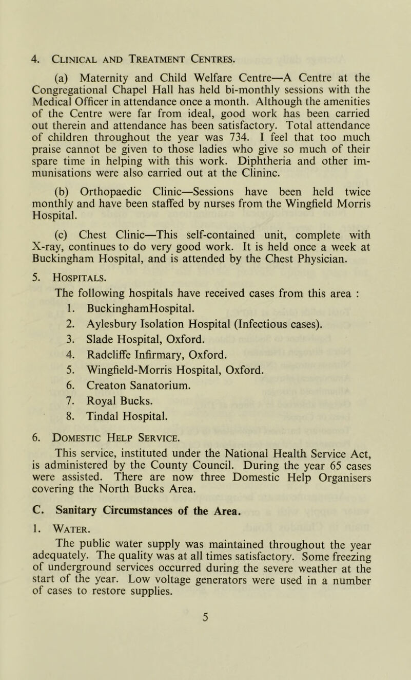 4. Clinical and Treatment Centres. (a) Maternity and Child Welfare Centre—A Centre at the Congregational Chapel Hall has held bi-monthly sessions with the Medical Officer in attendance once a month. Although the amenities of the Centre were far from ideal, good work has been carried out therein and attendance has been satisfactory. Total attendance of children throughout the year was 734. I feel that too much praise cannot be given to those ladies who give so much of their spare time in helping with this work. Diphtheria and other im- munisations were also carried out at the Clininc. (b) Orthopaedic Clinic—Sessions have been held twice monthly and have been staffed by nurses from the Wingfield Morris Hospital. (c) Chest Clinic—This self-contained unit, complete with X-ray, continues to do very good work. It is held once a week at Buckingham Hospital, and is attended by the Chest Physician. 5. Hospitals. The following hospitals have received cases from this area : 1. BuckinghamHospital. 2. Aylesbury Isolation Hospital (Infectious cases). 3. Slade Hospital, Oxford. 4. Radcliflfe Infirmary, Oxford. 5. Wingfield-Morris Hospital, Oxford. 6. Creaton Sanatorium. 7. Royal Bucks. 8. Tindal Hospital. 6. Domestic Help Service. This service, instituted under the National Health Service Act, is administered by the County Council. During the year 65 cases were assisted. There are now three Domestic Help Organisers covering the North Bucks Area. C. Sanitary Circumstances of the Area. 1. Water. The public water supply was maintained throughout the year adequately. The quality was at all times satisfactory. Some freezing of underground services occurred during the severe weather at the start of the year. Low voltage generators were used in a number of cases to restore supplies.