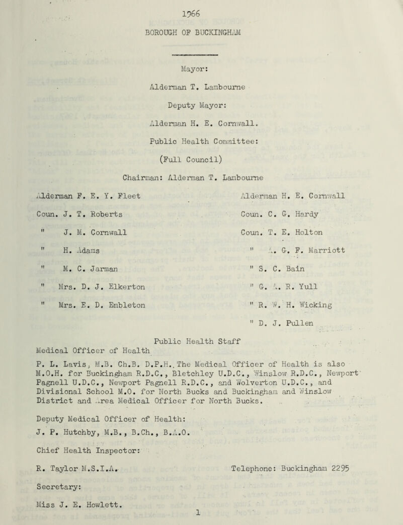 1966 BOROU&H OP BUCKING-ILW Mayor: Alderman T, Lamboume Deputy Mayor: Alderman H. E. Cornwall. Public Health Committee: (Pull Council) Chairman: Alderman T, Lamboume Alderman P. E, Y, Pleet /J-derman H. E, Cornwall Coun. J. T, Roberts Coun. C. G, Hardy  J. M. Cornvmll Coun. T, E, Holton  H, Adams  A. G, P, Marriott  M. C. Jarman  S. C. Bain  Mrs, D, J, Elkerton  G. 1. R. Yuli  Mrs. E, D. Embleton  R. H, Wicking ” D. J. Pullen Public Health Staff , • Medical Officer of Health P. L. LaviSj M.B, Ch.B. D.P,H..The Medical Officer of Health is also M.O.H. for Buckingham R.D.C,, Bletchley U.D.C., 'ifinslow R.D.C., Newport' Pagnell U.D.C,, Ne^jport Pagnell R.D.C,, and V^olverton U.D.C., and Divisional School M.O. for North Bucks and Buckingham and Winslov; District and ^.rea Medical Officer for North Bucks. Deputy Medical Officer of Health: J, P, Hutchby, M.B,, B.Ch,, B./'^.O. Chief Health Inspector: R. Taylor M.S.I.A, Telephone: Buckingham 2295 Secretary: Miss J. E, Hov/lett 1