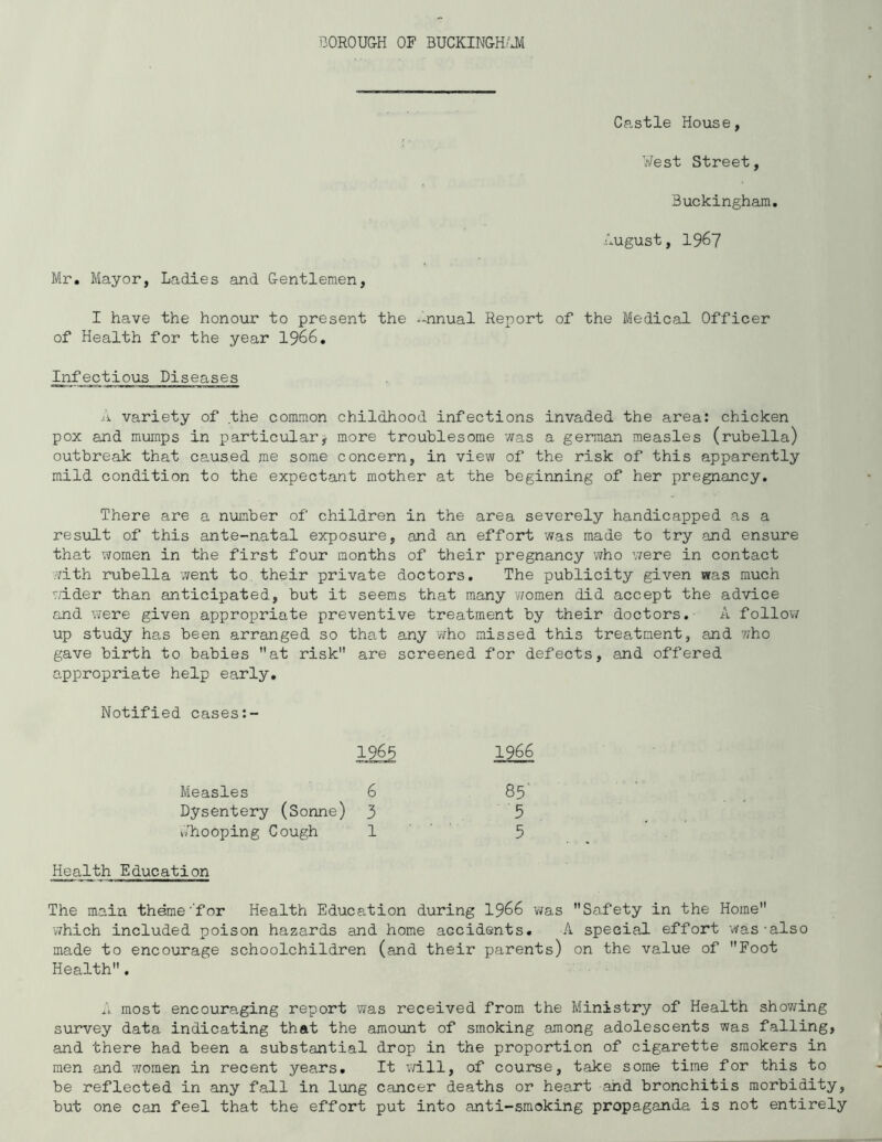 BOROU&H OF BUCKINGH/Jl Castle House, West Street, Buckingham. August, 1967 Mr, Mayor, Ladies and Gentlemen, I have the honour to present the -nnual Report of the Medical Officer of Health for the year 1966. Infectious Diseases variety of the common childhood infections invaded the area: chicken pox and mumps in particularj more troublesome was a german measles (rubella) outbreak that caused me some concern, in view of the risk of this apparently mild condition to the expectant mother at the beginning of her pregnancy. There are a number of children in the area severely handicapped as a result of this ante-natal exposure, and an effort was made to try and ensure that women in the first four months of their pregnancy who were in contact ?7ith rubella went to their private doctors. The publicity given was much wider than anticipated, but it seems that many women did accept the advice and were given appropriate preventive treatment by their doctors. A follow up study has been arranged so that any who missed this trea,tment, and who gave birth to babies at risk are screened for defects, and offered appropriate help early. Notified cases 1965 1966 Measles 6 85 Dysentery (Sonne) 3 5 Whooping Cough 1 ' ' 5 Health Education The main theme'for Health Education during I966 was Safety in the Home which included poison hazards and home accidents. A special effort ’was-also made to encourage schoolchildren (and their parents) on the value of Foot Health. most encouraging report was received from the Ministry of Health shov/ing survey data indicating that the amount of smoking among adolescents was falling, and there had been a substantial drop in the proportion of cigarette smokers in men and women in recent years. It will, of course, take some time for this to be reflected in any fall in lung cancer deaths or heart and bronchitis morbidity, but one can feel that the effort put into anti-smoking propaganda is not entirely