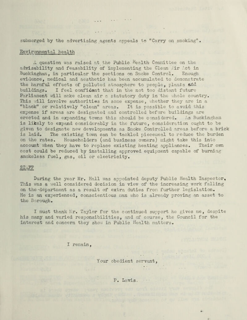 submerged by the advertising agents appeals to Carry on smoking. Environmental health A question v/as raised at_ the Public Health Committee on the advisability and feasability of implementing the Clean .-^ir Act in Buckingham, in particular the sections on Smoke Control, Enough evidence, medical and aesthetic has been accumulated to demonstrate the harmful effects of polluted atmosphere to peojjle, plants and buildings. I feel confident that in the not too distant future Parliament v^rill make clean air a statutory duty in the v.'hole country. This vjill involve authorities in some expense, v/hether they are in a black or relatively clean areas. It is possible to avoid this expense if areas are designated and controlled before buildings are erected and in expanding towns this should be considered. As Buckingham is likely to expand considerably in the future, consideration ought to be given to designate new developments as Smoke Controlled areas before a brick is laid. The existing town can be tackled piecemeal to reduce the burden on the rates. Householders (and business O'-vners) might take this into accoxint when they have to replace existing heating appli?uices. Their own cost co\ild be reduced by installing approved equipment capable of burning smokeless fuel, gas, oil or electricity. ST.iPF During the year Mr, Hall 7/as appointed deputy Public Health Inspector, This v/as a v/ell considered decision in viev/ of the increasing work falling on the -department as a result of extra duties from further legislation. He is an experienced, conscientious man who is already proving an asset to the Borough, I must thank Mr. Taylor for the continued support he gives me, despite his many and varied responsibilities, and of course, the Council for the interest and concern they show in Public Health matters. I remain, Your obedient servfint. P. Lavis.