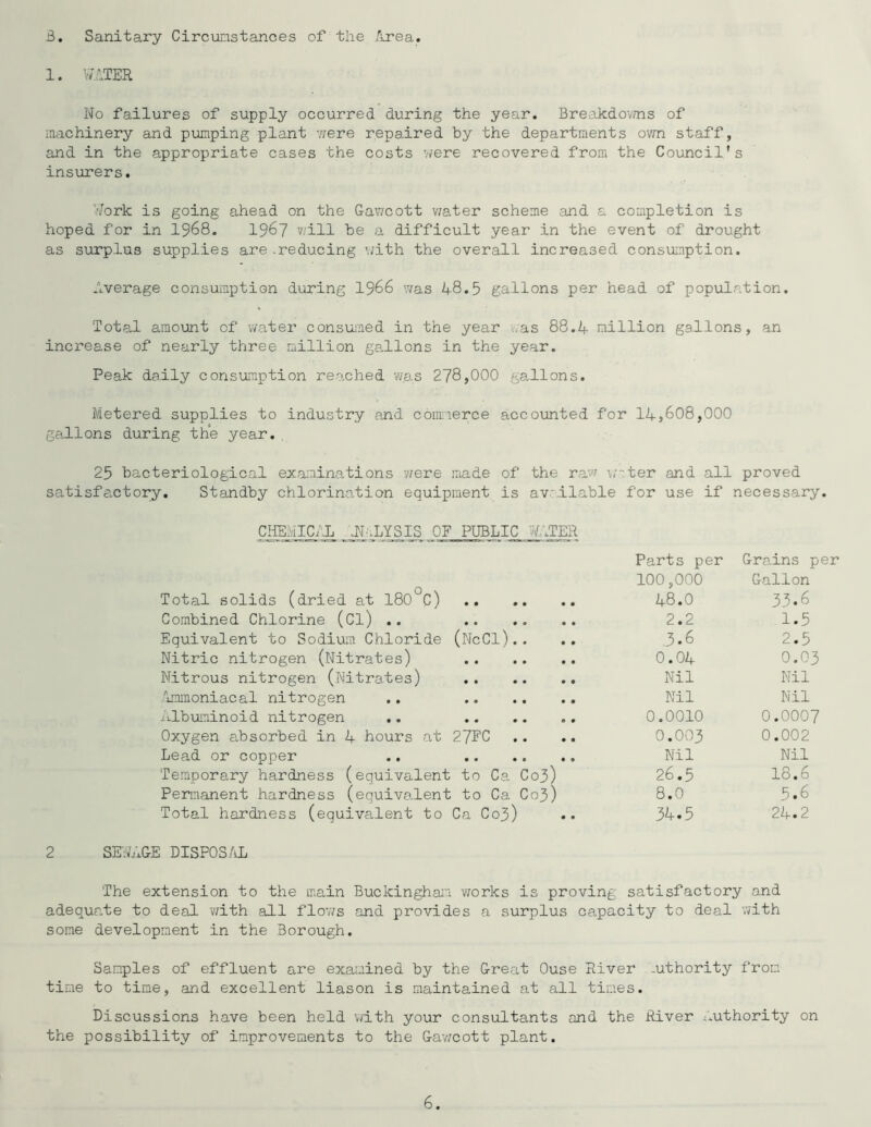 B, Sanitary Circunstances of the 'irea. 1. vfiTER No failures of supply occurred during the year. Breakdo’wns of machinery and pumping plant iiere repaired by the departments own staff, and in the appropriate cases the costs were recovered from the Council's insurers. Ylovk is going ahead on the Gav/cott v7ater scheme and a completion is hoped for in I968. 196? v/ill be a difficult year in the event of drought as surplus supplies are .reducing '.;ith the overall increased consumption. Average consumption during I966 was 48.5 gallons per head of population. Total amount of water consumed in the year was 88.4 million gallons, an increase of nearly three million gallons in the year. Peak daily consumption reached wa,s 278,000 gallons. Metered supplies to industry and cbmierce accounted for 14,608,000 gallons during the year.. 25 bacteriological examina^tions v/ere made of the ra'w \;~ter and all proved satisfactory. Standby chlorination equipment is av'.ilable for use if necessary. CHEMICAL jl.LYSIS OF PUBLIC '4ATER Parts per Grains per 100,000 Gallon Total solids (dried at 180°C) 48.0 33*6 Combined Chlorine (Cl) .. 2.2 1.5 Equivalent to Sodium Chloride (NcCI) . . .. .3*6 2.5 Nitric nitrogen (Nitrates) O.O4 O.O3 Nitrous nitrogen (.Nitrates) Nil Nil Immoniacal nitrogen .. Nil Nil itlbuninoid nitrogen .. 0.0010 0.0007 Oxygen absorbed in 4 hours at 27FC .. .. O.OO3 0.002 Lead or copper .. Nil Nil Temporary hardness (equivalent to Ca C03) 26.5 18.6 Permanent hardness (equivalent to Ca C03) 8.0 5.6 Total hardness (equivalent to Ca Co3) .. 34.5 24.2 2 SE-jhiGE DiSPOS/iL The extension to the main Buckingham v/orks is proving satisfactory o.nd adequate to deal v/ith all flows and provides a surplus capacity to deal with some development in the Borough. Sam.ples of effluent are examined by the Great Ouse River -uthority from time to time, and excellent liason is maintained at all times. Discussions have been held with your consultants and the River x^uthority on the possibility of improvements to the Ga’wcott plant.
