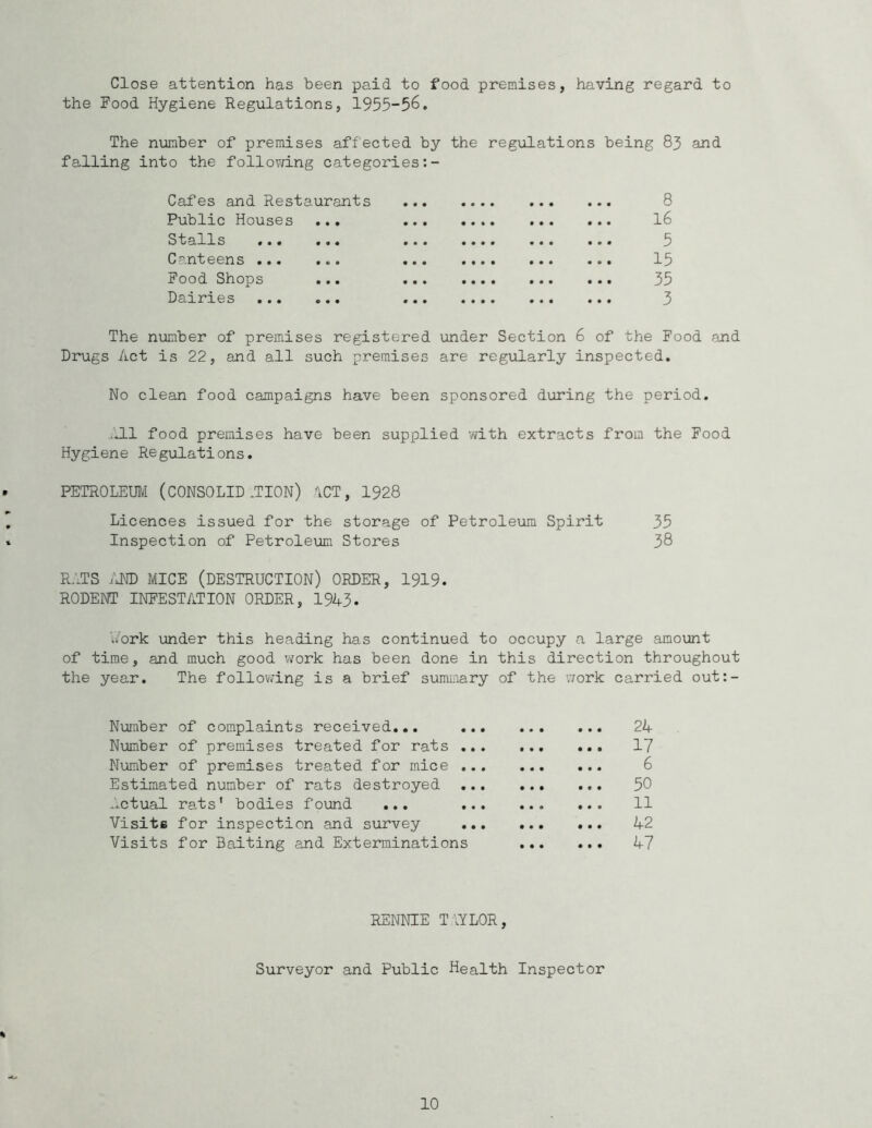 Close attention has been paid to food premises, having regard to the Food Hygiene Regulations, 1955-56. The number of premises affected by the regulations being 83 and falling into the follovd.ng categories Cafes and Restaurants • • • • « • • • • • • • • 8 Public Houses ... • • • « • • • t • • • • • 16 Stalls ... ... • • • • • • • • • • • • • 5 Canteens ... ... • • • • • • • • • • • 0 • 15 Food Shops • • • • • • • • • • • • • 35 Dairies • • • • • • • • • • • • • 3 The number of premises registered under Section 6 of the Food and Drugs Act is 22, and all such premises are regularly inspected. No clean food campaigns have been sponsored during the period. jj-l food premises have been supplied with extracts from the Food Hygiene Regulations. PETROLEIBI (CONSOLID .TION) ACT, 1928 Licences issued for the storage of Petroleum Spirit 35 Inspection of Petroleum Stores 38 RATS /JTO MICE (DESTRUCTION) ORDER, I919. RODENT INFESTATION ORDER, 1943- bPrk under this heading has continued to occupy a large amount of time, and much good work has been done in this direction throughout the year. The follov/ing is a brief summary of the work carried out:- Nuraber of complaints received... 24 Number of premises treated for rats ... 17 Number of premises treated for mice 6 Estimated number of rats destroyed 50 ..ctual rats’ bodies found ... 11 Visits for inspection and survey 42 Visits for Baiting and Exterminations 47 RENNIE T-lYLOR, Surveyor and Public Health Inspector