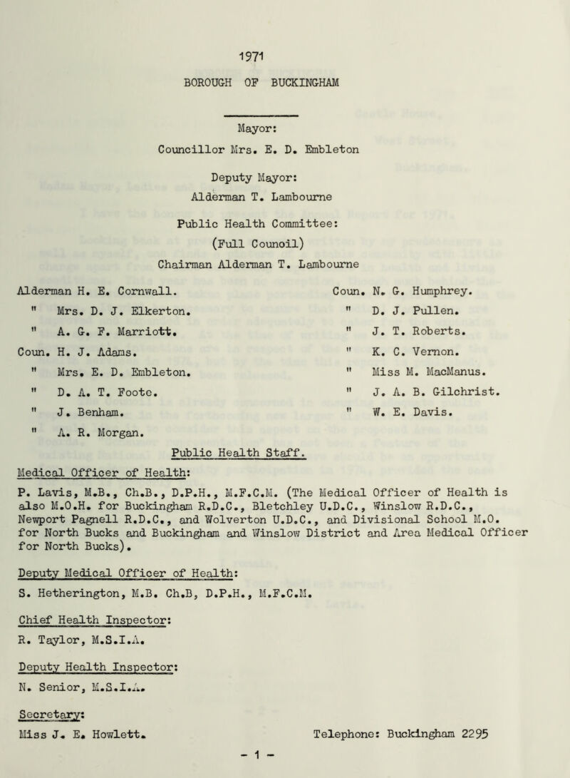 1971 BOROUG-H OP BUCKINGHAM Mayor: Councillor Mrs. E, D. Embleton Deputy Mayor: Alderman T. Lamboume Public Health Committee: (Full Counoil) Chairman Alderman T. Lambourne Alderman H, E. Cornwall. ” Mrs. D. J. Elkerton, A. G. F. Marriott. Coun. H. J. Adams. ” Mrs. E. D. Embleton D. A. T. Foote. J. Benham. A. R. Morgan. Coun. N. G. Humphrey, D. J. Pullen. J. T, Roberts. K, C. Vernon, '* Miss M, MacManus. J. A. B. Gilchrist W. E, Davis, Public Health Staff. Medical Officer of Health; P. Lavis, M.B., Ch.B., D.P.H,, M.F.C.M. (The Medical Officer of Health is also M.O.H. for Buckingham R.D.C., Bletchley U.D.C., Winslow R.D.C., Newport Pagnell R.D.C., and Wolverton U.D.C., and Divisional School M.O. for North Bucks and Buckingham and Winslow District and Area Medical Officer for North Bucks). Deputy Medical Officer of Health; S. Hetherington, M.B. Ch.B, D.P.H., M.F.C.M. Chief Health Inspector; R. Taylor, M.S.I.A. Deputy Health Inspector: N. Senior, M.S.I.A. - 1 Secretary; Miss J. E* Hewlett Telephone; Buckingham 2295