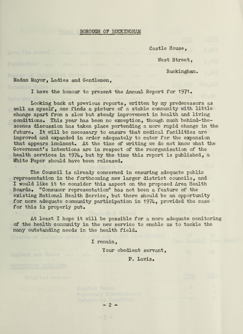 Castle House, West Street, Buckingham. Madam Mayor, Ladies and Gentlemen, I have the honour to present the Annual Report for 1971* Looking back at previous reports, written by my predecessors as well as myself, one finds a picture of a stable community with little change apart from a slov; but steady improvement in health and living conditions. This year has been no exception, though much behind-the- scenes discussion has taken place portending a more rapid change in the future. It vtLH be necessary to ensure that medical facilities are improved and expanded in order adequately to cater for the esqpansion that appears imminent. At the time of vTriting ¥/e do not know what the Government’s intentions are in respect of the reorganisation of the health services in 1974j but by the time this report is published, a White Paper should have been released. The Council is already concerned in ens\xring adequate public representation in the forthcoming new larger district councils, and I would like it to consider this aspect on the proposed Area Health Boards. Consumer representation has not been a feature of the existing National Health Service, but there should be an opportvuiity for more adequate community participation in 1974* provided the case for this is properly put. At least I hope it v;ill be possible for a more adequate monitoring of the health community in the new service to enable us to tackle the many outstanding needs in the health field. I remain. Your obedient servant. - 2 P. Lavis