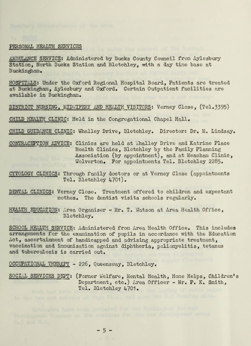 PERSONAL HEALTH SERVICES MIBULANCE SERVICE; Adninistered by Bucks County Council from Aylesbury Station, North Bucks Station and Bletchley, with a day tine base at Buckingham, HOSPIT/iLS: Under the Oxford Regional Hospital Board, Patients are treated at Buckingham, Aylesbury and Oxford, Certain Outpatient facilities are available in Buckingham, DISTRICT NURSIN&, MIDlTIEERY IM) HEi'JjTH VISITORS; Vemey Close, (Tel.3395) CHILD HEALTH CLINIC; Held in the Congregational Chapel Hall, CHILD CUID/UCE CLINIC: \7halley Drive, Bletchley. Director: Dr, M, Lindsay. CONTR/iCEPTION ADVICE: Clinics are held at Llialley Drive and Katrine Place Health Clinics, Bletchley by the Family Planning Association (by appointment), and at Meachan Clinic, VTolverton, For appointments Tel. Bletchley 2285. CYTOLOCY CLINICS; Through family doctors or at Verney Close (appointments Tel. Bletchley 4701). DENT/Jj CLINICS: Verney Close. Treatment offered to children and expectant mothes. The dentist visits schools regularly. HEALTH EDUCATION; Area Organiser - Mr. T. V/atson at Area Health Office, Bletchley, SCHOOL HEi''JjTH SERVICE; Administered from Area Health Office, This includes arrangements for the examination of pupils in accordance with the Education Act, ascertairment of handicapped and advising appropriate treatment, vaccination and immunisation against diphtheria, poliomyelitis, tetanus and tuberculosis is carried out, OCCUPATIONAL THERAPY - 226, Queensway, Bletchley, SOCL'Jj SERVICES DEPT: (Former Welfare, Mental Health, Hone Helps, Children's Department, etc.) Area Officer - Mr. P. K. Smith, Tel, Bletchley 4701. - 5 -