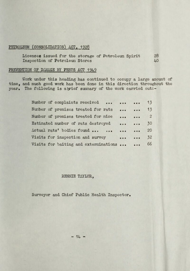 PETROLEUM (CONSOLIDATION) ACT, 1928 Licenoefl issued for the storage of Petroleum Spirit 28 Inspection of Petroleum Stores 40 PREVENTION OF D/jM/i&E BY PESTS ACT 1949 ?»ork under this heading has continued to occupy a large amount of time, and much good work has been done in this direction throughout the year. The follov/ing is alj?ief summary of the work carried out:- Number of complaints received 13 Number of premises treated for rats 13 Number of premises treated for mice 2 Estimated number of rats destroyed 30 Actual rats’ bodies fo\md 20 Visits for inspection and survey 32 Visits for baiting and exterminations 66 RENNIE TAYLOR, Surveyor and Chief Public Health Inspector. - 14 -