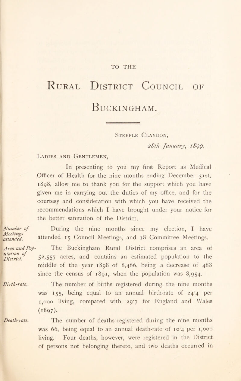 TO THE Number of Meetings attended. Area and Pop ulation of District. Birth-rate. Death-rate. Rural District Council of Buckingham. Steeple Claydon, 28th January, i8gg. Ladies and Gentlemen, In presenting to you my first Report as Medical Officer of Health for the nine months ending December 31st, 1898, allow me to thank you for the support which you have given me in carrying out the duties of my office, and for the courtesy and consideration with which you have received the recommendations which I have brought under your notice for the better sanitation of the District. During the nine months since my election, I have attended 15 Council Meetings, and 18 Committee Meetings. The Buckingham Rural District comprises an area of 52,557 acres, and contains an estimated population to the middle of the year 1898 of 8,466, being a decrease of 488 since the census of 1891, when the population was 8,954. The number of births registered during the nine months was 155, being equal to an annual birth-rate of 24^4 per 1,000 living, compared with 297 for England and Wales (1897). The number of deaths registered during the nine months was 66, being equal to an annual death-rate of io‘4 per 1,000 living. Four deaths, however, were registered in the District of persons not belonging thereto, and two deaths occurred in