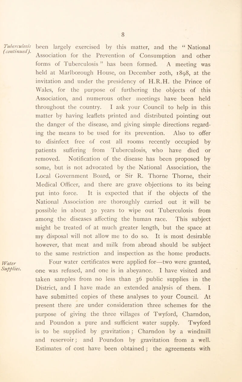 Tuberculosis ( continued). Water Supplies. been largely exercised by this matter, and the “ National Association for the Prevention of Consumption and other forms of Tuberculosis ” has been formed. A meeting was held at Marlborough House, on December 20th, 1898, at the invitation and under the presidency of H.R.H. the Prince of Wales, for the purpose of furthering the objects of this Association, and numerous other meetings have been held throughout the country. I ask your Council to help in this matter by having leaflets printed and distributed pointing out the danger of the disease, and giving simple directions regard- ing the means to be used for its prevention. Also to offer to disinfect free of cost all rooms recently occupied by patients suffering from Tuberculosis, who have died or removed. Notification of the disease has been proposed by some, but is not advocated by the National Association, the Local Government Board, or Sir R, Thorne Thorne, their Medical Officer, and there are grave objections to its being put into force. It is expected that if the objects of the National Association are thoroughly carried out it will be possible in about 30 years to wipe out Tuberculosis from among the diseases affecting the human race. This subject might be treated of at much greater length, but the space at my disposal will not allow me to do so. It is most desirable however, that meat and milk from abroad should be subject to the same restriction and inspection as the home products. Four water certificates were applied for—two were granted, one was refused, and one is in abeyance. I have visited and taken samples from no less than 36 public supplies in the District, and I have made an extended analysis of them. I have submitted copies of these analyses to your Council. At present there are under consideration three schemes for the purpose of giving the three villages of Twyford, Charndon, and Poundon a pure and sufficient water supply. Twyford is to be supplied by gravitation; Charndon by a windmill and reservoir; and Poundon by gravitation from a well. Estimates of cost have been obtained ; the agreements with
