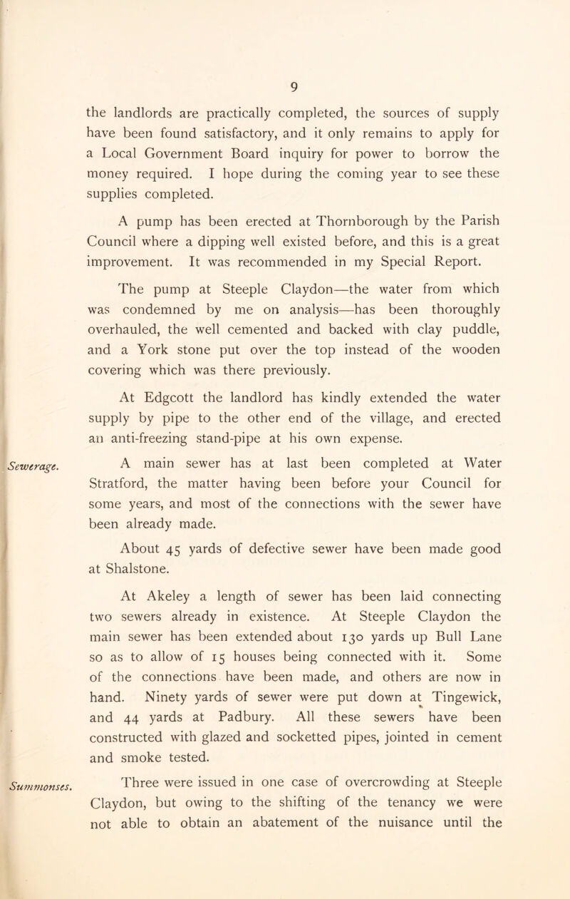 Sewerage,. Summonses. the landlords are practically completed, the sources of supply have been found satisfactory, and it only remains to apply for a Local Government Board inquiry for power to borrow the money required. I hope during the coming year to see these supplies completed. A pump has been erected at Thornborough by the Parish Council where a dipping well existed before, and this is a great improvement. It was recommended in my Special Report. The pump at Steeple Claydon—the water from which was condemned by me on analysis—has been thoroughly overhauled, the well cemented and backed with clay puddle, and a York stone put over the top instead of the wooden covering which was there previously. At Edgcott the landlord has kindly extended the water supply by pipe to the other end of the village, and erected an anti-freezing stand-pipe at his own expense. A main sewer has at last been completed at Water Stratford, the matter having been before your Council for some years, and most of the connections with the sewer have been already made. About 45 yards of defective sewer have been made good at Shalstone. At Akeley a length of sewer has been laid connecting two sewers already in existence. At Steeple Claydon the main sewer has been extended about 130 yards up Bull Lane so as to allow of 15 houses being connected with it. Some of the connections have been made, and others are now in hand. Ninety yards of sewer were put down at Tingewick, and 44 yards at Padbury. All these sewers have been constructed with glazed and socketted pipes, jointed in cement and smoke tested. Three were issued in one case of overcrowding at Steeple Claydon, but owing to the shifting of the tenancy we were not able to obtain an abatement of the nuisance until the