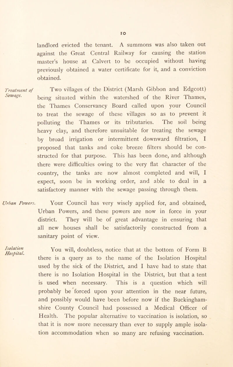 Treatment of Sewage. Urban Powers. Isolation Hospital. io landlord evicted the tenant. A summons was also taken out against the Great Central Railway for causing the station master’s house at Calvert to be occupied without having previously obtained a water certificate for it, and a conviction obtained. Two villages of the District (Marsh Gibbon and Edgcott) being situated within the watershed of the River Thames, the Thames Conservancy Board called upon your Council to treat the sewage of these villages so as to prevent it polluting the Thames or its tributaries. The soil being heavy clay, and therefore unsuitable for treating the sewage by broad irrigation or intermittent downward filtration, I proposed that tanks and coke breeze filters should be con- structed for that purpose. This has been done, and although there were difficulties owing to the very flat character of the country, the tanks are now almost completed and will, I expect, soon be in working order, and able to deal in a satisfactory manner with the sewage passing through them. Your Council has very wisely applied for, and obtained, Urban Powers, and these powers are now in force in your district. They will be of great advantage in ensuring that all new houses shall be satisfactorily constructed from a sanitary point of view. You will, doubtless, notice that at the bottom of Form B there is a query as to the name of the Isolation Hospital used by the sick of the District, and I have had to state that there is no Isolation Hospital in the District, but that a tent is used when necessary. This is a question which will probably be forced upon your attention in the near future, and possibly would have been before now if the Buckingham- shire County Council had possessed a Medical Officer of Health. The popular alternative to vaccination is isolation, so that it is now more necessary than ever to supply ample isola- tion accommodation when so many are refusing vaccination.