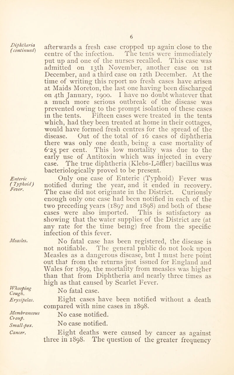 Diphtheria ( continued) Enteric ( Typhoid) Fever. afterwards a fresh case cropped up again close to the centre of the infection. The tents were immediately put up and one of the nurses recalled. This case was admitted on 13th November, another case on 1st December, and a third case on 12th December. At the time of writing this report no fresh cases have arisen at Maids Moreton, the last one having been discharged on 4th January, 1900. I have no doubt whatever that a much more serious outbreak of the disease was prevented owing to the prompt isolation of these cases in the tents. Fifteen cases were treated in the tents which, had they been treated at home in their cottages, would have formed fresh centres for the spread of the disease. Out of the total of 16 cases of diphtheria there was only one death, being a case mortality of 6*25 per cent. This low mortality was due to the early use of Antitoxin which was injected in every case. The true diphtheria (Klebs-Dbffler) bacillus was bacteriologically proved to be present. Only one case of Enteric (Typhoid) Fever was notified during the year, and it ended in recovery. The case did not originate in the District. Curiously enough only one case had been notified in each of the two preceding years (1897 and 1898) and both of these cases were also imported. This is satisfactory as showing that the water supplies of the District are (at any rate for the time being) free from the specific infection of this fever. Measles. Whooping Cough. Erysipelas. Membraneous C? oup. Small-pox. Cancer. No fatal case has been registered, the disease is not notifiable. The general public do not look upon Measles as a dangerous disease, but I must here point out that from the returns just issued for England and Wales for 1899, the mortality from measles was higher than that from Diphtheria and nearly three times as high as that caused by Scarlet Fever. No fatal case. Eight cases have been notified without a death compared with nine cases in 1898. No case notified. No case notified. Eight deaths were caused by cancer as against three in 1898. The question of the greater frequency