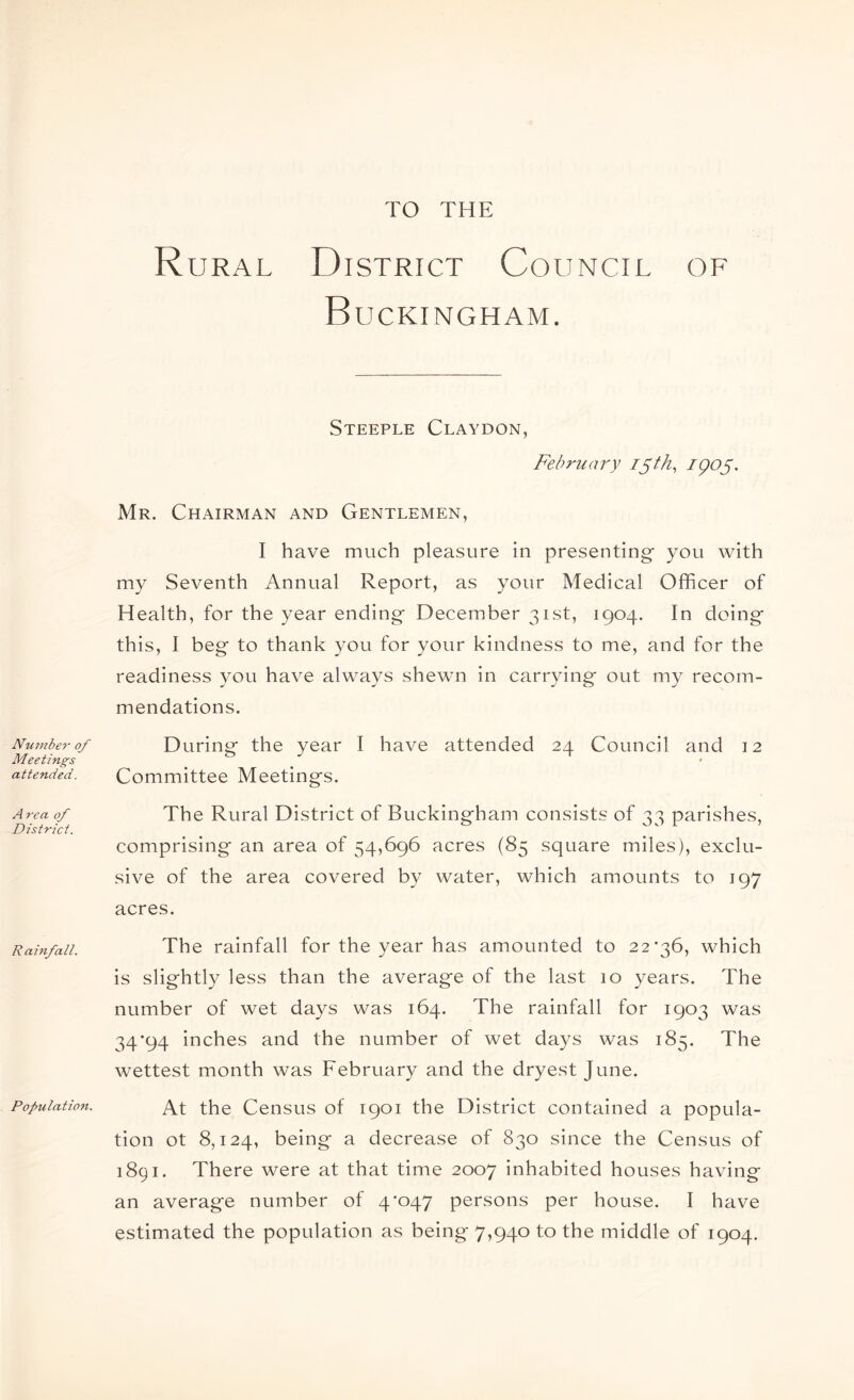 TO THE Number of Meetings attended. A rea of District. R ainfall. Populatio7i. Rural District Council of Buckingham. Steeple Claydon, February i^th, IQO^. Mr. Chairman and Gentlemen, I have much pleasure in presenting you with my Seventh Annual Report, as your Medical Officer of Health, for the year ending December 31st, 1904. In doing this, I beg to thank you for your kindness to me, and for the readiness you have always shewn in carrying out my recom- mendations. During the year I have attended 24 Council and 12 Committee Meetings. The Rural District of Buckingham consists of 33 parishes, comprising an area of 54,696 acres (85 square miles), exclu- sive of the area covered by water, which amounts to 197 acres. The rainfall for the year has amounted to 22*36, which is slightly less than the average of the last 10 years. The number of wet days was 164. The rainfall for 1903 was 34*94 inches and the number of wet days was 185. The wettest month was February and the dryest June. At the Census of 1901 the District contained a popula- tion ot 8,124, being a decrease of 830 since the Census of 1891. There were at that time 2007 inhabited houses having an average number of 4*047 persons per house. I have estimated the population as being 7,940 to the middle of 1904.