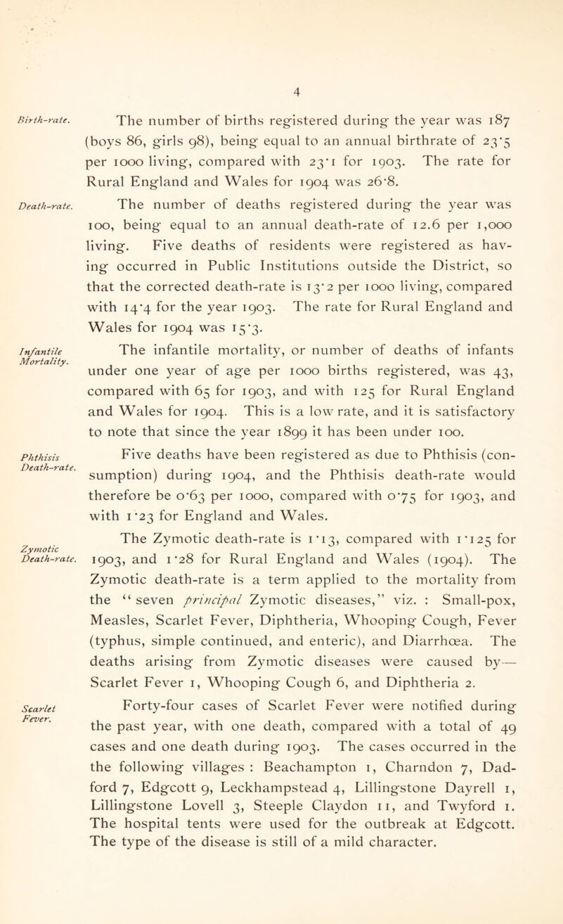 Birth-rate. Death-rate. Infantile Mortality. Phthisis Death-rate. Zymotic Death-rate. Scarlet Fever. The number of births registered during the year was 187 (boys 86, girls 98), being equal to an annual birthrate of 23*5 per 1000 living, compared with 23’! for 1903. The rate for Rural England and Wales for 1904 was 26‘8. The number of deaths registered during the year was 100, being equal to an annual death-rate of 12.6 per 1,000 living. Five deaths of residents were registered as hav- ing occurred in Public Institutions outside the District, so that the corrected death-rate is 13'2 per 1000 living, compared with 14*4 for the year 1903. The rate for Rural England and Wales for 1904 was 15*3. The infantile mortality, or number of deaths of infants under one year of age per 1000 births registered, was 43, compared with 65 for 1903, and with 125 for Rural England and Wales for 1904. This is a low rate, and it is satisfactory to note that since the year 1899 it has been under 100. Five deaths have been registered as due to Phthisis (con- sumption) during 1904, and the Phthisis death-rate would therefore be o’63 per 1000, compared with 0*75 for 1903, and with 1*23 for England and Wales, The Zymotic death-rate is 1*13, compared with 1*125 1903, and I *28 for Rural England and Wales (1904). The Zymotic death-rate is a term applied to the mortality from the “ seven pi'irtcipal Zymotic diseases,” viz. : Small-pox, Measles, Scarlet Fever, Diphtheria, Whooping* Cough, Fever (typhus, simple continued, and enteric), and Diarrhoea. The deaths arising from Zymotic diseases were caused by— Scarlet Fever i. Whooping Cough 6, and Diphtheria 2. Forty-four cases of Scarlet Fever were notified during the past year, with one death, compared with a total of 49 cases and one death during 1903. The cases occurred in the the following villages : Beachampton i, Charndon 7, Dad- ford 7, Edgcott 9, Leckhampstead 4, Lillingstone Dayrell i, Lillingstone Lovell 3, Steeple Claydon ii, and Twyford i. The hospital tents were used for the outbreak at Edgcott. The type of the disease is still of a mild character.