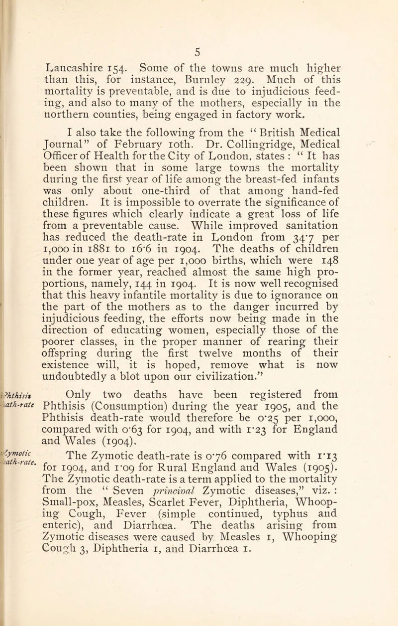 Lancashire 154. Some of the towns are much higher than this, for instance, Burnley 229. Much of this mortality is preventable, and is due to injudicious feed- ing, and also to many of the mothers, especially in the northern counties, being engaged in factory work. I also take the following from the ‘‘ British Medical Journal” of February loth. Dr. Collingridge, Medical Officer of Health for the City of London, states : ‘‘ It has been shown that in some large towns the mortality during the first year of life among the breast-fed infants was only about one-third of that among hand-fed children. It is impossible to overrate the significance of these figures which clearly indicate a great loss of life from a preventable cause. While improved sanitation has reduced the death-rate in London from 34*7 per 1,000 in 1881 to i6‘6 in 1904. The deaths of children under one year of age per 1,000 births, which were 148 in the former year, reached almost the same high pro- portions, namely, 144 in 1904. It is now well recognised that this heavy infantile mortality is due to ignorance on the part of the mothers as to the danger incurred by injudicious feeding, the efforts now being made in the direction of educating women, especially those of the poorer classes, in the proper manner of rearing their offspring during the first twelve months of their existence will, it is hoped, remove what is now undoubtedly a blot upon our civilization.’’ Only two deaths have been registered from Phthisis (Consumption) during the year 1905, and the Phthisis death-rate would therefore be 0*25 per 1,000, compared with 0*63 for 1904, and with 1*23 for England and Wales (1904). The Zymotic death-rate is 0*76 compared with 1*13 for 1904, and 1*09 for Rural England and Wales (1905). The Zymotic death-rate is a term applied to the mortality from the Seven princival Zymotic diseases,” viz. : Small-pox, Measles, Scarlet Fever, Diphtheria, Whoop- ing Cough, Fever (simple continued, typhus and enteric), and Diarrhoea. The deaths arising from Zymotic diseases were caused by Measles i. Whooping Cough 3, Diphtheria i, and Diarrhoea i.