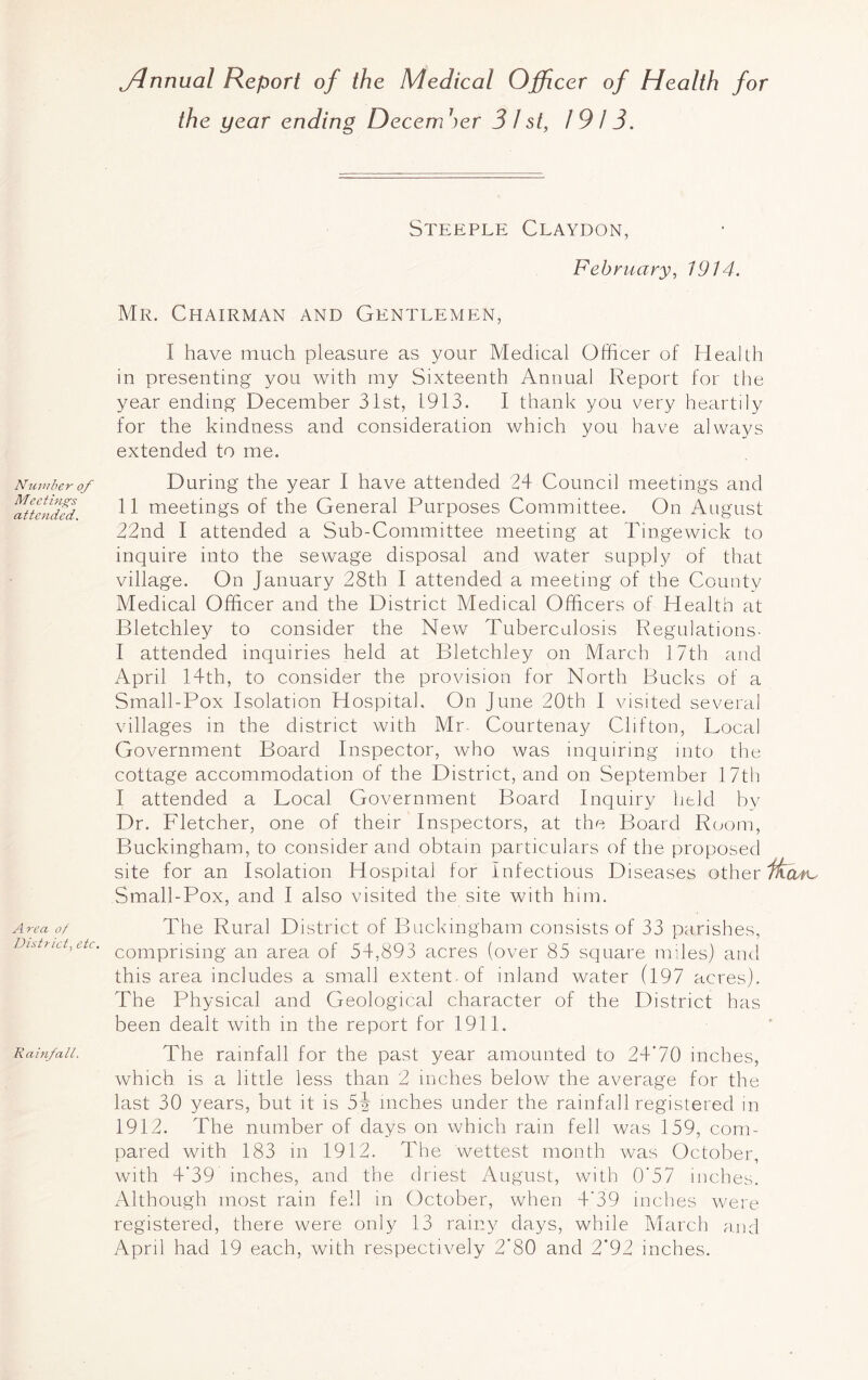 Number of Meetings attended. Area of District, etc. Rainfall. jdnnual Report of the Medical Officer of Health for the year ending Decern 7)er 3 l st, 1913. Steeple Claydon, February, 1914. Mr. Chairman and Gentlemen, I have much pleasure as your Medical Officer of Health in presenting you with my Sixteenth Annual Report for the year ending December 31st, 1913. I thank you very heartily for the kindness and consideration which you have always extended to me. During the year I have attended 24 Council meetings and 11 meetings of the General Purposes Committee. On August 22nd I attended a Sub-Committee meeting at Tingewick to inquire into the sewage disposal and water supply of that village. On January 28th I attended a meeting of the County Medical Officer and the District Medical Officers of Health at Bletchley to consider the New Tuberculosis Regulations- I attended inquiries held at Bletchley on March 17th and April 14th, to consider the provision for North Bucks of a Small-Pox Isolation Hospital. On June 20th I visited several villages in the district with Mr. Courtenay Clifton, Local Government Board Inspector, who was inquiring into the cottage accommodation of the District, and on September 17th I attended a Local Government Board Inquiry held by Dr. Fletcher, one of their Inspectors, at the Board Room, Buckingham, to consider and obtain particulars of the proposed site for an Isolation Hospital for Infectious Diseases other Ifccvn- Small-Pox, and I also visited the site with him. The Rural District of Buckingham consists of 33 parishes, comprising an area of 54,893 acres (over 85 square miles) and this area includes a small extent , of inland water (197 acres). The Physical and Geological character of the District has been dealt with in the report for 1911. The rainfall for the past year amounted to 24'70 inches, which is a little less than 2 inches below the average for the last 30 years, but it is 5i inches under the rainfall registered in 1912. The number of days on which rain fell was 159, com- pared with 183 in 1912. The wettest month was October, with 4'39 inches, and the driest August, with 0'57 inches. Although most rain fell in October, when 4'39 inches were registered, there were only 13 rainy days, while March and April had 19 each, with respectively 2’80 and 2‘92 inches.