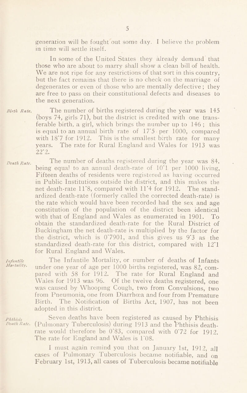 Birth Rate. Death Rate. Infantile Mortality. Phthi sis Death Rate, generation will be fought out some day. I believe the problem in time will settle itself. In some of the United States they already demand that those who are about to marry shall show a clean bill of health. We are not ripe for any restrictions of that sort in this country, but the fact remains that there is no check on the marriage of degenerates or even of those who are mentally defective ; they are free to pass on their constitutional defects and diseases to the next generation. The number of births registered during the year was 145 (boys 74, girls 71), but the district is credited with one trans- ferable birth, a girl, which brings the number up to 146 ; this is equal to an annual birth rate of 17*5 per 1000, compared with 18*7 for 1912. This is the smallest birth rate for many years. The rate for Rural England and Wales for 1913 was 22*2. The number of deaths registered during the year was 84. being equal to an annual death-rate of 10'1 per 1000 living, Fifteen deaths of residents were registered as having occurred in Public Institutions outside the district, and this makes the net death-rate 11'8, compared with 11'4 for 1912. The stand- ardized death-rate (formerly called the corrected death-rate) is the rate which would have been recorded had the sex and age constitution of the population of the district been identical with that of England and Wales as enumerated in 1901. To obtain the standardized death-rate for the Rural District of Buckingham the net death-rate is multiplied by the factor for the district, which is 0*7901, and this gives us 9'3 as the standardized death-rate for this district, compared with 12*1 for Rural England and Wales. The Infantile Mortality, or number of deaths of Infants under one year of age per 1000 births registered, was 82, com- pared with 58 for 1912. The rate for Rural England and Wales for 1913 was 96. Of the twelve deaths registered, one was caused by Whooping Cough, two from Convulsions, two from Pneumonia, one from Diarrhoea and four from Premature Birth. The Notification of Births Act, 1907, has not been adopted in this district. Seven deaths have been registered as caused by Phthisis (Pulmonary Tuberculosis) during 1913 and the 'Phthisis death- rate would therefore be 0*83, compared with 0'72 for 1912. The rate for England and Wales is 1'08. I must again remind you that on January 1st, 1912, all cases of Pulmonary Tuberculosis became notifiable, and on February 1st, 1913, all cases of Tuberculosis became notifiable
