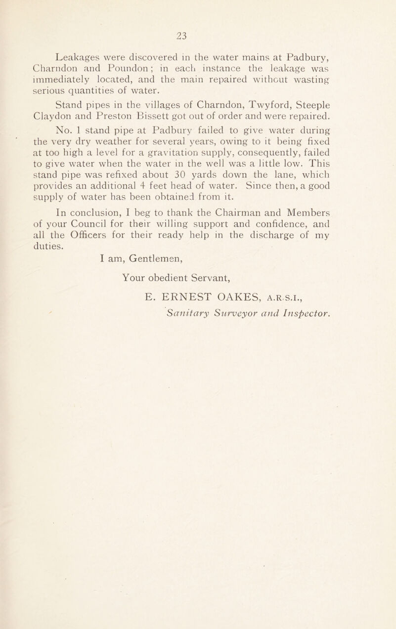 Leakages were discovered in the water mains at Padbury, Charndon and Poundon; in each instance the leakage was immediately located, and the main repaired without wasting serious quantities of water. Stand pipes in the villages of Charndon, Twyford, Steeple Claydon and Preston Bissett got out of order and were repaired. No. 1 stand pipe at Padbury failed to give water during the very dry weather for several years, owing to it being fixed at too high a level for a gravitation supply, consequently, failed to give water when the water in the well was a little low. This stand pipe was refixed about 30 yards down the lane, which provides an additional 4 feet head of water. Since then, a good supply of water has been obtained from it. In conclusion, I beg to thank the Chairman and Members of your Council for their willing support and confidence, and all the Officers for their ready help in the discharge of my duties. I am, Gentlemen, Your obedient Servant, E. ERNEST OAKES, a.r s.i., Sanitary Surveyor and Inspector.