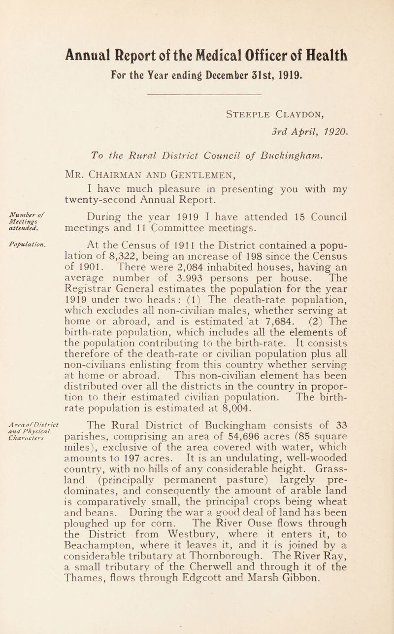 Annual Report of the Medical Officer of Health For the Year ending December 31st, 1919. Number of Meetings attended. Population. A rea obDistrict and Physical Characters Steeple Claydon, 3rd April, 1920. To the Rural District Council of Buckingham. Mr. Chairman and Gentlemen, I have much pleasure in presenting you with my twenty-second Annual Report. During the year 1919 I have attended 15 Council meetings and 11 Committee meetings. At the Census of 1911 the District contained a popu- lation of 8,322, being an increase of 198 since the Census of 1901. There were 2,084 inhabited houses, having an average number of 3.993 persons per house. The Registrar General estimates the population for the year 1919 under two heads: (1) The death-rate population, which excludes all non-civilian males, whether serving at home or abroad, and is estimated at 7,684. (2) The birth-rate population, which includes all the elements of the population contributing to the birth-rate. It consists therefore of the death-rate or civilian population plus all non-civilians enlisting from this country whether serving at home or abroad. This non-civilian element has been distributed over all the districts in the country in propor- tion to their estimated civilian population. The birth- rate population is estimated at 8,004. The Rural District of Buckingham consists of 33 parishes, comprising an area of 54,696 acres (85 square miles), exclusive of the area covered with water, which amounts to 197 acres. It is an undulating, well-wooded country, with no hills of any considerable height. Grass- land (principally permanent pasture) largely pre- dominates, and consequently the amount of arable land is comparatively small, the principal crops being wheat and beans. During the war a good deal of land has been ploughed up for corn. The River Ouse flows through the District from Westbury, where it enters it, to Beachampton, where it leaves it, and it is joined by a considerable tributary at Thornborough. The River Ray, a small tributary of the Cherwell and through it of the Thames, flows through Edgcott and Marsh Gibbon.