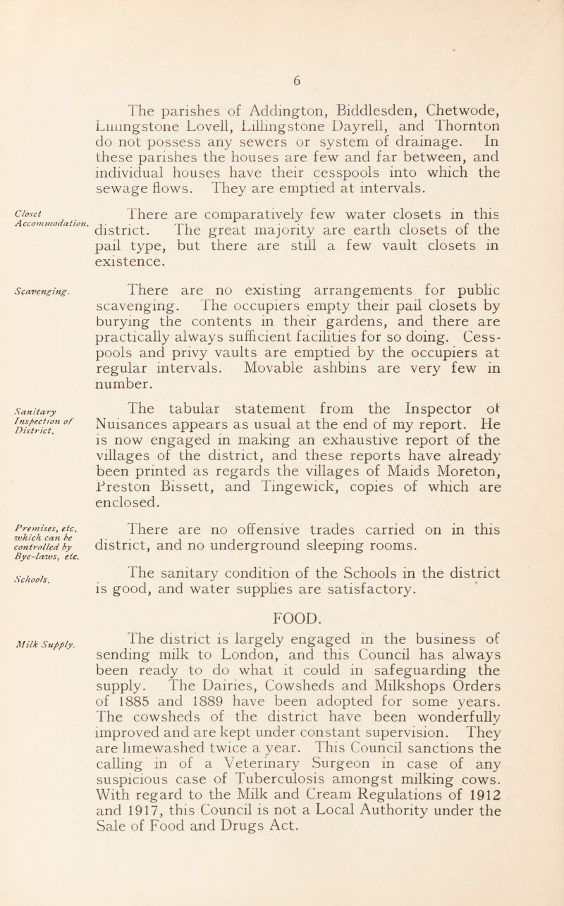Closet A ccommodation. Scavenging. Sanitary Inspection of District. Premises, etc. which can be controlled by Bye-laws, etc. Schools. Milk Supply. The parishes of Addington, Biddlesden, Chetwode, Linmgstone Lovell, Lillmgstone Dayrell, and Thornton do not possess any sewers or system of drainage. In these parishes the houses are few and far between, and individual houses have their cesspools into which the sewage flows. They are emptied at intervals. There are comparatively few water closets in this district. The great majority are earth closets of the pail type, but there are still a few vault closets in existence. There are no existing arrangements for public scavenging. The occupiers empty their pail closets by burying the contents in their gardens, and there are practically always sufficient facilities for so doing. Cess- pools and privy vaults are emptied by the occupiers at regular intervals. Movable ashbins are very few in number. The tabular statement from the Inspector of Nuisances appears as usual at the end of my report. He is now engaged in making an exhaustive report of the villages of the district, and these reports have already been printed as regards the villages of Maids Moreton, .Preston Bissett, and Tmgewick, copies of which are enclosed. There are no offensive trades carried on in this district, and no underground sleeping rooms. The sanitary condition of the Schools in the district is good, and water supplies are satisfactory. FOOD. The district is largely engaged in the business of sending milk to London, and this Council has always been ready to do what it could in safeguarding the supply. The Dairies, Cowsheds and Milkshops Orders of 1885 and 1889 have been adopted for some years. The cowsheds of the district have been wonderfully improved and are kept under constant supervision. They are limewashed twice a year. This Council sanctions the calling in of a Veterinary Surgeon in case of any suspicious case of Tuberculosis amongst milking cows. With regard to the Milk and Cream Regulations of 1912 and 1917, this Council is not a Local Authority under the Sale of Food and Drugs Act.