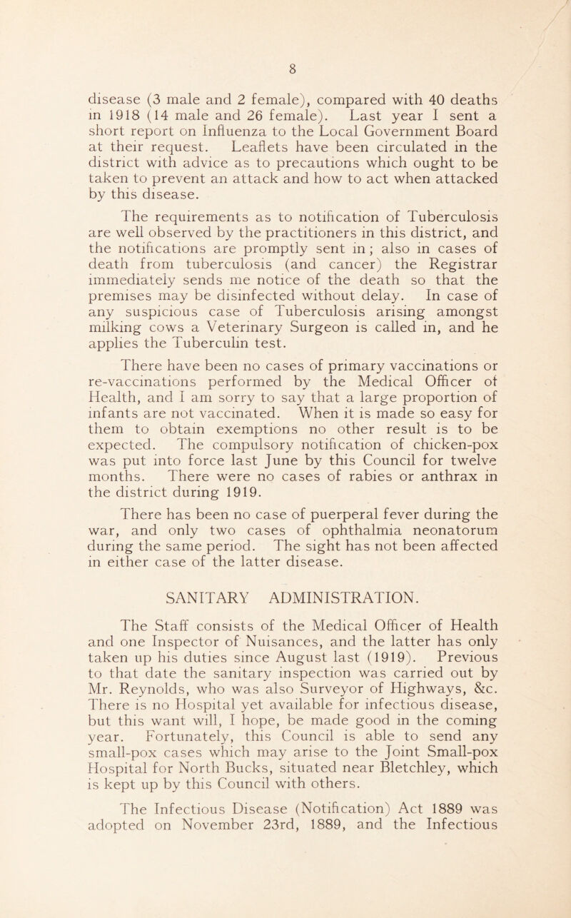 disease (3 male and 2 female), compared with 40 deaths in 1918 (14 male and 26 female). Last year I sent a short report on Influenza to the Local Government Board at their request. Leaflets have been circulated in the district with advice as to precautions which ought to be taken to prevent an attack and how to act when attacked by this disease. The requirements as to notification of Tuberculosis are well observed by the practitioners in this district, and the notifications are promptly sent in; also in cases of death from tuberculosis (and cancer) the Registrar immediately sends me notice of the death so that the premises may be disinfected without delay. In case of any suspicious case of Tuberculosis arising amongst milking cows a Veterinary Surgeon is called in, and he applies the Tuberculin test. There have been no cases of primary vaccinations or re-vaccinations performed by the Medical Officer of Health, and I am sorry to say that a large proportion of infants are not vaccinated. When it is made so easy for them to obtain exemptions no other result is to be expected. The compulsory notification of chicken-pox was put into force last June by this Council for twelve months. There were no cases of rabies or anthrax in the district during 1919. There has been no case of puerperal fever during the war, and only two cases of ophthalmia neonatorum during the same period. The sight has not been affected in either case of the latter disease. SANITARY ADMINISTRATION. The Staff consists of the Medical Officer of Health and one Inspector of Nuisances, and the latter has only taken up his duties since August last (1919). Previous to that date the sanitary inspection was carried out by Mr. Reynolds, who was also Surveyor of Highways, &c. There is no Hospital yet available for infectious disease, but this want will, I hope, be made good in the coming year. Fortunately, this Council is able to send any small-pox cases which may arise to the Joint Small-pox Hospital for North Bucks, situated near Bletchley, which is kept up by this Council with others. The Infectious Disease (Notification) Act 1889 was adopted on November 23rd, 1889, and the Infectious