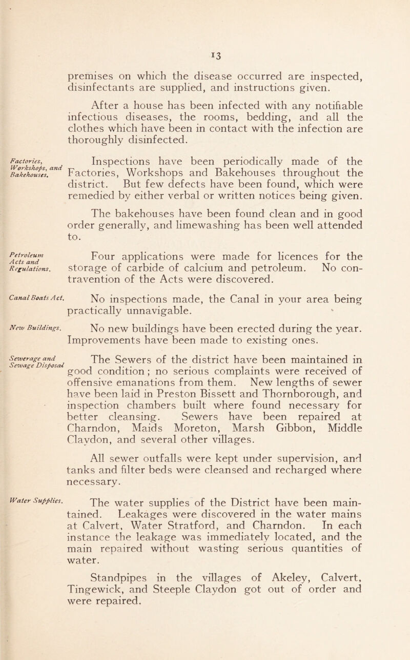 Factories, Workshops, and Bakehouses. Petroleuvi Acts and Regulations. Canal Boats Act, New Buildings. Sewerage and Sewage Disposal Water Supplies. premises on which the disease occurred are inspected, disinfectants are supplied, and instructions given. After a house has been infected with any notifiable infectious diseases, the rooms, bedding, and all the clothes which have been in contact with the infection are thoroughly disinfected. Inspections have been periodically made of the Factories, Workshops and Bakehouses throughout the district. But few defects have been found, which were remedied by either verbal or written notices being given. The bakehouses have been found clean and in good order generally, and limewashing has been well attended to. Four applications were made for licences for the storage of carbide of calcium and petroleum. No con- travention of the Acts were discovered. No inspections made, the Canal in your area being practically unnavigable. No new buildings have been erected during the year. Improvements have been made to existing ones. The Sewers of the district have been maintained in good condition ; no serious complaints were received of offensive emanations from them. New lengths of sewer have been laid in Preston Bissett and Thornborough, and inspection chambers built where found necessary for better cleansing. Sewers have been repaired at Charndon, Maids Moreton, Marsh Gibbon, Middle Clavdon, and several other villages. All sewer outfalls were kept under supervision, and tanks and filter beds were cleansed and recharged where necessary. The water supplies of the District have been main- tained. Leakages were discovered in the water mains at Calvert, Water Stratford, and Charndon. In each instance the leakage was immediately located, and the main repaired without wasting serious quantities of water. Standpipes in the villages of Akeley, Calvert, Tingewick, and Steeple Claydon got out of order and were repaired.