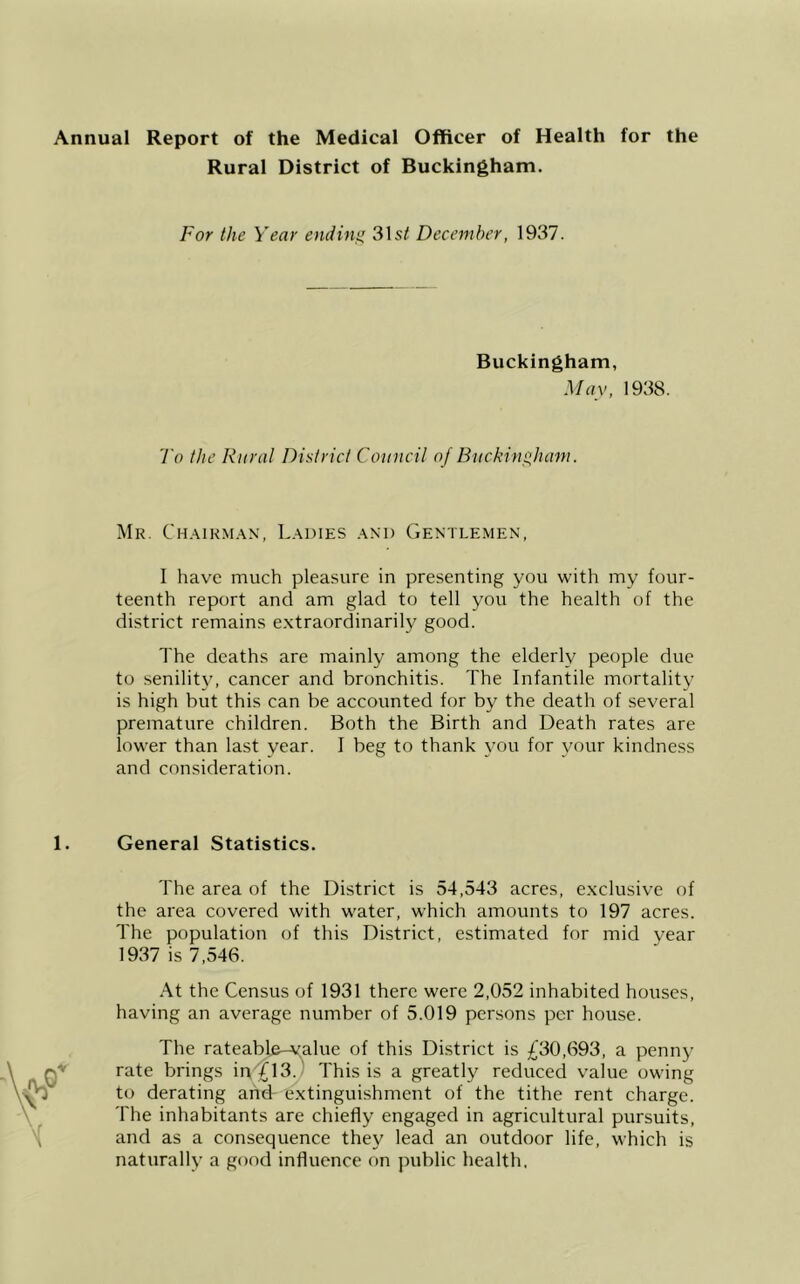 Annual Report of the Medical Officer of Health for the Rural District of Buckingham. For the Year ending 31s/ December, 1937. Buckingham, May, 1938. To the Rural District Council of Buckingham. Mr. Chairman, Ladies and Gentlemen, I have much pleasure in presenting you with my four- teenth report and am glad to tell you the health of the district remains extraordinarily good. The deaths are mainly among the elderly people due to senility, cancer and bronchitis. The Infantile mortality is high but this can be accounted for by the death of several premature children. Both the Birth and Death rates are lower than last year. I beg to thank you for your kindness and consideration. 1. General Statistics. The area of the District is 54,543 acres, exclusive of the area covered with water, which amounts to 197 acres. The population of this District, estimated for mid year 1937 is 7,546. At the Census of 1931 there were 2,052 inhabited houses, having an average number of 5.019 persons per house. The rateable-value of this District is £30,693, a penny rate brings ipTl3. This is a greatly reduced value owing to derating and- extinguishment of the tithe rent charge. The inhabitants are chiefly engaged in agricultural pursuits, and as a consequence they lead an outdoor life, which is naturally a good influence on public health.