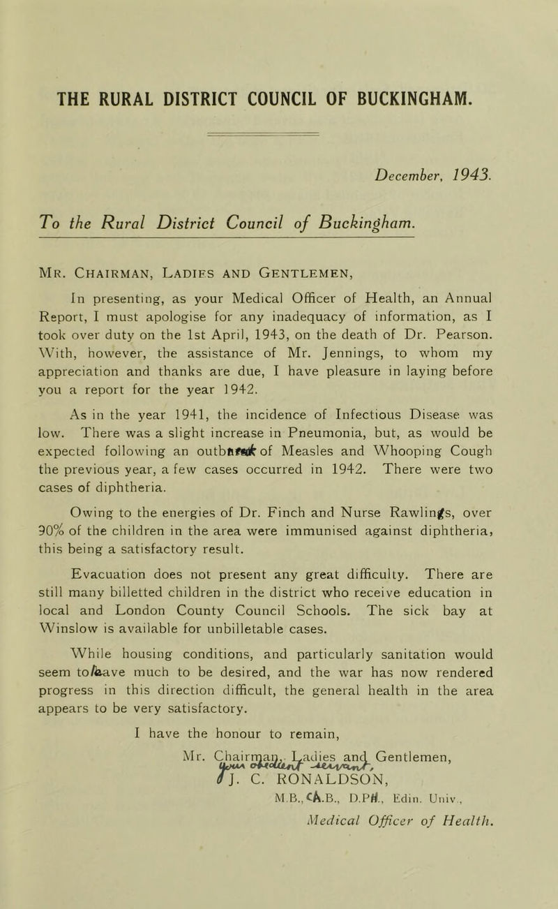 December, 1943. To the Rural District Council of Buckingha m. Mr. Chairman, Ladies and Gentlemen, In presenting, as your Medical Officer of Health, an Annual Report, I must apologise for any inadequacy of information, as I took over duty on the 1st April, 1943, on the death of Dr. Pearson. With, however, the assistance of Mr. Jennings, to whom my appreciation and thanks are due, I have pleasure in laying before you a report for the year 1942. As in the year 1941, the incidence of Infectious Disease was low. There was a slight increase in Pneumonia, but, as would be expected following an outbfifsdfr of Measles and Whooping Cough the previous year, a few cases occurred in 1942. There were two cases of diphtheria. Owing to the energies of Dr. Finch and Nurse Rawlings, over 90% of the children in the area were immunised against diphtheria, this being a satisfactory result. Evacuation does not present any great difficulty. There are still many billetted children in the district who receive education in local and London County Council Schools. The sick bay at Winslow is available for unbilletable cases. While housing conditions, and particularly sanitation would seem to/kave much to be desired, and the war has now rendered progress in this direction difficult, the general health in the area appears to be very satisfactory. I have the honour to remain, Mr. Chairman, Ladies and Gentlemen, 6]. C. RONALDSON, M.B..CA.B., D.Prf.. Edin. Univ , Medical Officer of Health.