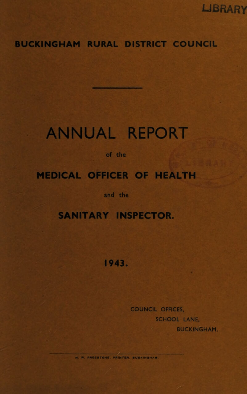 LIBRARY BUCKINGHAM RURAL DISTRICT COUNCIL ANNUAL REPORT of the MEDICAL OFFICER OF HEALTH and the SANITARY INSPECTOR. 1943. COUNCIL OFFICES, SCHOOL LANE, BUCKINGHAM. M. W. FREESTONE. PRINTER. IUOKINQHAM.