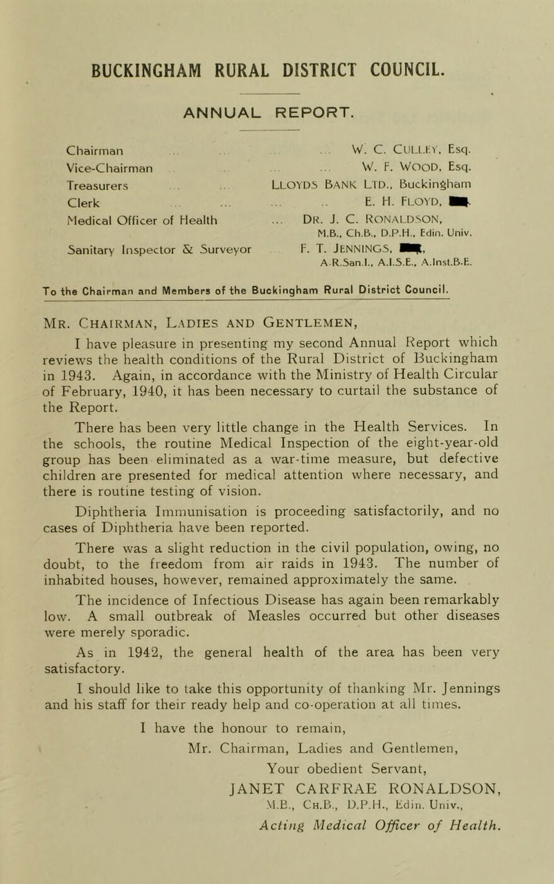 BUCKINGHAM RURAL DISTRICT COUNCIL. ANNUAL REPORT. Chairman Vice-Chairman Treasurers Clerk Medical Officer of Health Sanitary Inspector & Surveyor W. C. CULL.EY, Esq. W. F. WOOD. Esq. Lloyds Bank Ltd., Buckingham E. H. Floyd, Du. J. C. Ronaldson, M.B., Ch.B., D.P.H., Edin. Univ. F. T. Jennings, apt. A R.San.L, A.I.S.E., A.Inst.B.E. To the Chairman and Members of the Buckingham Rural District Council. Mr. Chairman, Ladies and Gentlemen, I have pleasure in presenting my second Annual Report which reviews the health conditions of the Rural District of Buckingham in 1943. Again, in accordance with the Ministry of Health Circular of February, 1940, it has been necessary to curtail the substance of the Report. There has been very little change in the Health Services. In the schools, the routine Medical Inspection of the eight-year-old group has been eliminated as a war-time measure, but defective children are presented for medical attention where necessary, and there is routine testing of vision. Diphtheria Immunisation is proceeding satisfactorily, and no cases of Diphtheria have been reported. There was a slight reduction in the civil population, owing, no doubt, to the freedom from air raids in 1943. The number of inhabited houses, however, remained approximately the same. The incidence of Infectious Disease has again been remarkably low. A small outbreak of Measles occurred but other diseases were merely sporadic. As in 1942, the general health of the area has been very satisfactory. I should like to take this opportunity of thanking Mr. Jennings and his staff for their ready help and co-operation at all times. I have the honour to remain, Mr. Chairman, Ladies and Gentlemen, Your obedient Servant, JANET CARFRAE RONALDSON, M.B., Ch.B., D.P.H., Edin. Univ., Acting Medical Officer of Health.