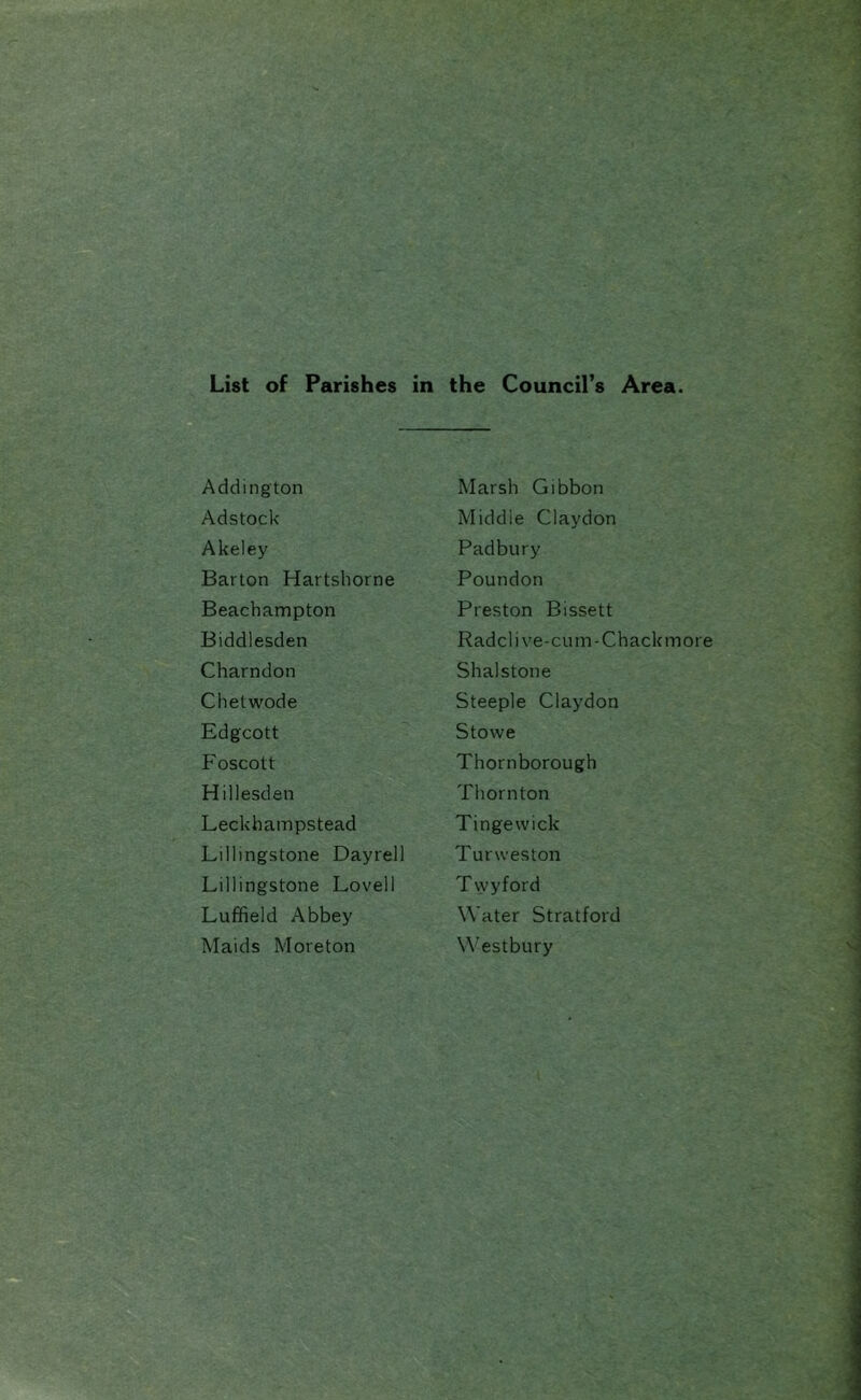 List of Parishes in the Council’s Area. Addington Adstock Akeley Barton Hartshorne Beachampton Biddlesden Charndon Chetwode Edgcott Foscott Hillesden Leckhampstead Lillingstone Dayrell Lillingstone Lovell Luffield Abbey Maids Moreton Marsh Gibbon Middle Claydon Padbury Poundon Preston Bissett Radclive-cum-Chackmore Shalstone Steeple Claydon Stowe Thornborough Thornton Tingewick Turweston Twyford Water Stratford Westbury