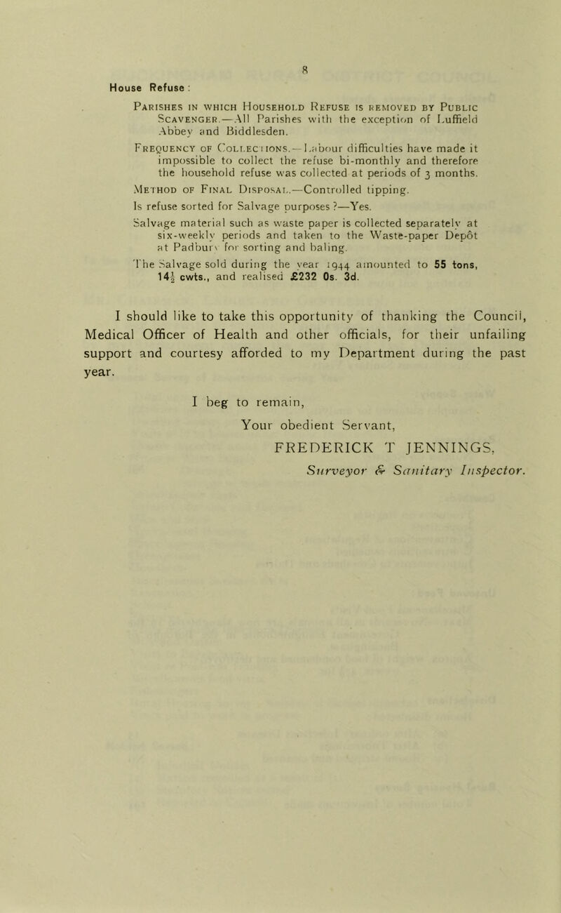 a House Refuse : Parishes in which Household Refuse is removed by Public Scavenger.—.All Parishes with the exception of Luffield ■Abbey and Biddlesden. Frequency of (ioLi.EC i ions.— Labour difficulties have made it impossible to collect the refuse bi-monthly and therefore the household refuse was collected at periods of 3 months. ■Method of Final Disposal.—Controlled tipping. Is refuse sorted for Salvage purposes ?—Yes. Salvage material such as waste paper is collected separately at six-weekly periods and taken to the Waste-paper Depot at Padbur\ for sorting and baling. The .Salvage sold during the year 1944 amounted to 55 tons, 14| cwts., and realised £232 Os. 3d. I should like to take this opportunity of thanking the Council, Medical Officer of Health and other officials, for their unfailing support and courtesy afforded to my Department during the past year. I beg to remain, Your obedient Servant, FREDERICK T JENNINGS, Surveyor S- Sanitary Inspector.