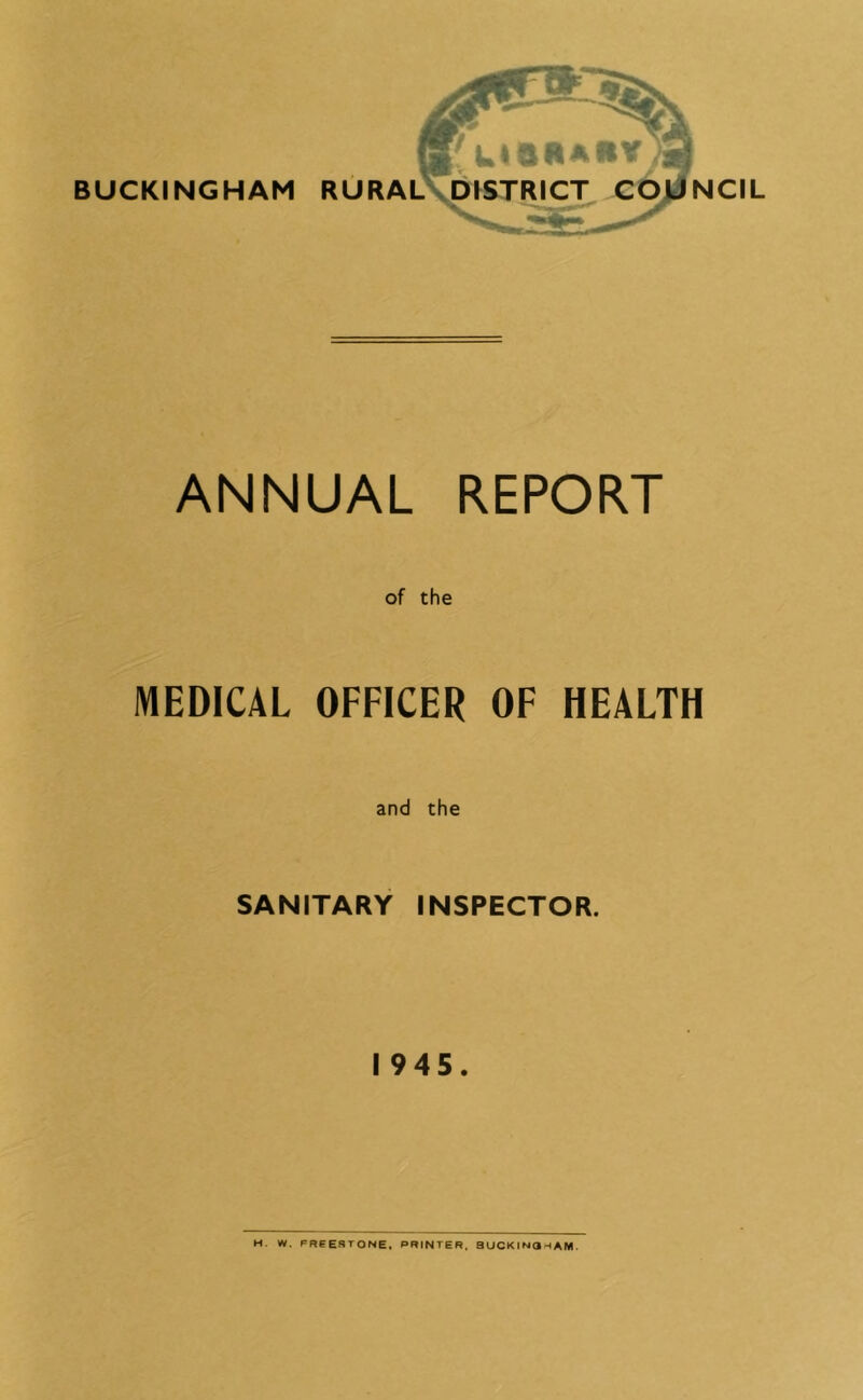 ANNUAL REPORT of the MEDICAL OFFICER OF HEALTH and the SANITARY INSPECTOR. 1945. M. W. FReeSTONE. PRINTER. BUCKINQHAM.