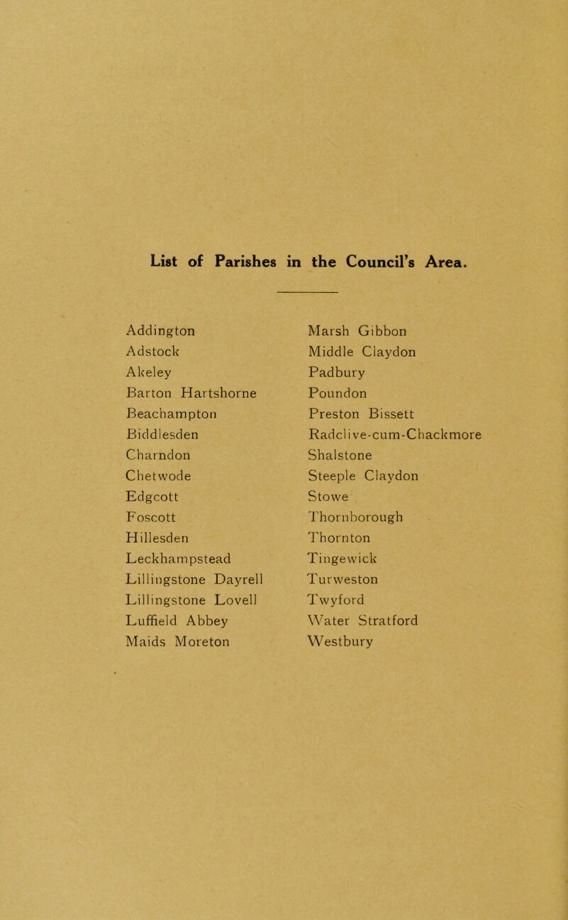 List of Parishes in the Council’s Area. Addington Adstock Akeley Barton Hartshorne Beachampton Biddlesden Charndon Chetwode Edgcott Foscott Hillesden Leckhampstead Lillingstone Dayrell Lillingstone Lovell Luffield Abbey Maids Moreton Marsh Gibbon Middle Ciaydon Padbury Poundon Preston Bissett Radclive-cum-Chackmore Shalstone Steeple Ciaydon Stowe Thorn borough Thornton Tingewick Turweston Twyford Water Stratford Westbury