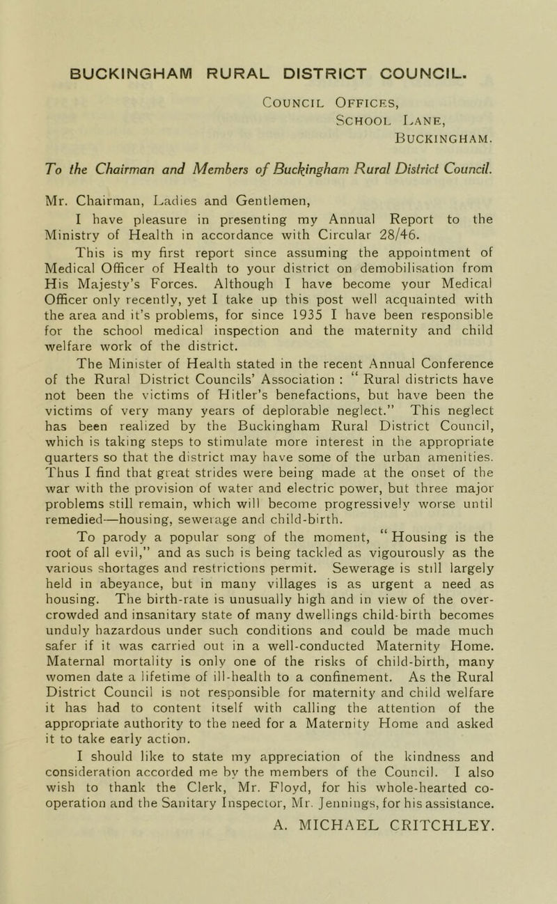 BUCKINGHAM RURAL DISTRICT COUNCIL. Council Offices, School Lane, Buckingham. To the Chairman and Members of Buckingham Rural District Council. Mr. Chairman, Ladies and Gentlemen, I have pleasure in presenting my Annual Report to the Ministry of Health in accordance with Circular 28/46. This is my first report since assuming the appointment of Medical Officer of Health to your district on demobilisation from His Majesty’s Forces. Although I have become your Medical Officer only recently, yet I take up this post well acquainted with the area and it’s problems, for since 1935 I have been responsible for the school medical inspection and the maternity and child welfare work of the district. The Minister of Health stated in the recent Annual Conference of the Rural District Councils’ Association : ‘ Rural districts have not been the victims of Hitler’s benefactions, but have been the victims of very many years of deplorable neglect.” This neglect has been realized by the Buckingham Rural District Council, which is taking steps to stimulate more interest in the appropriate quarters so that the district may have some of the urban amenities. Thus I find that great strides were being made at the onset of the war with the provision of water and electric power, but three major problems still remain, which will become progressively worse until remedied—housing, sewerage and child-birth. To parody a popular song of the moment, “ Housing is the root of all evil,” and as such is being tackled as vigourously as the various shortages and restrictions permit. Sewerage is still largely held in abeyance, but in many villages is as urgent a need as housing. The birth-rate is unusually high and in view of the over- crowded and insanitary state of many dwellings child-birth becomes unduly hazardous under such conditions and could be made much safer if it was carried out in a well-conducted Maternity Home. Maternal mortality is only one of the risks of child-birth, many women date a lifetime of ill-health to a confinement. As the Rural District Council is not responsible for maternity and child welfare it has had to content itself with calling the attention of the appropriate authority to the need for a Maternity Home and asked it to take early action. I should like to state my appreciation of the kindness and consideration accorded me by the members of the Council. I also wish to thank the Clerk, Mr. Floyd, for his whole-hearted co- operation and the Sanitary Inspector, Mr. Jennings, for his assistance. A. MICHAEL CRITCHLEY.