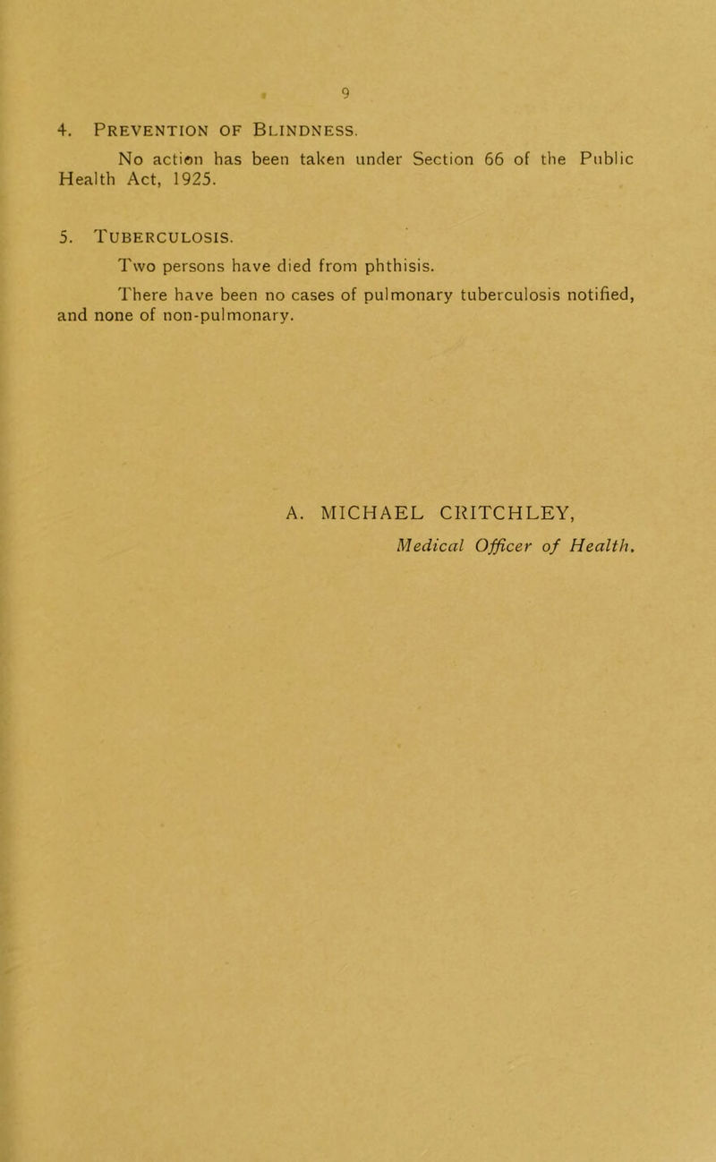 4. Prevention of Blindness. No action has been taken under Section 66 of the Public Health Act, 1925. 5. Tuberculosis. Two persons have died from phthisis. There have been no cases of pulmonary tuberculosis notified, and none of non-pulmonary. A. MICHAEL CRITCHLEY, Medical Officer of Health,