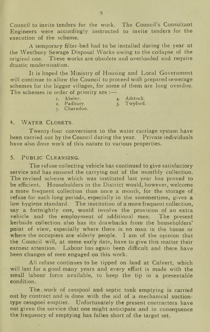 Council to invite tenders for the work. The Council’s Consultant Engineers were accordingly instructed to invite tenders for the execution of the scheme. A temporary filter-bed had to be installed during the year at the Westbury Sewage Disposal Works owing to the collapse of the original one. These works are obsolete and overloaded and require drastic modernisation. It is hoped the Ministry of Housing and Local Government will continue to allow the Council to proceed with prepared sewerage schemes for the bigger villages, for some of them are long overdue. The schemes in order of priority are :— 1. Akelev. 4. Adstock. 2. Padburv. 5. Twyford. 3. Charndon. 4. Water Closets. Twenty-four conversions to the water carriage system have been carried out by the Council during the year. Private individuals have also done work of this nature to various properties. 5. Public Cleansing. The refuse collecting vehicle has continued to give satisfactory service and has ensured the carrying out of the monthly collection. The revised scheme which was instituted last year has proved to be efficient. Householders in the District would, however, welcome a more frequent collection than once a month, for the storage of refuse for such long periods, especially in the summertime, gives a low hygiene standard. The institution of a more frequent collection, say a fortnightly one, would involve the provision of an extra vehicle and the employment of additional men. The present kerbside collection also has its drawbacks from the householders’ point of view, especially where there is no man in the house or where the occupiers are elderly people. I am of the opinion that the Council will, at some early date, have to give this matter their earnest attention. Labour has again been difficult and there have been changes of men engaged on this work. All refuse continues to be tipped on land at Calvert, which will last for a good many years and every effort is made with the small labour force available, to keep the tip in a presentable condition. The work of cesspool and septic tank emptying is carried out by contract and is done with the aid of a mechanical suction- type cesspool emptier. Unfortunately the present contractors have not given the service that one might anticipate and in consequence the frequency of emptying has fallen short of the target set.