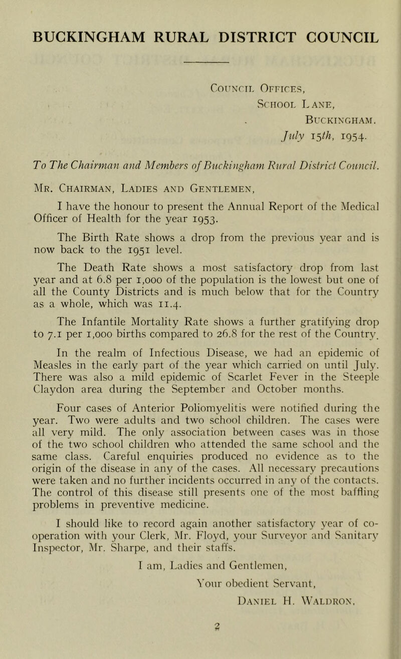 BUCKINGHAM RURAL DISTRICT COUNCIL ConxriT, Offices, School Lane, BUCKIX’GHAM. July 15/A, 1954. To The Chairman and Members of Buckingham Rural District Council. Mr. Chairman, Ladies and Gentlemen, I have the honour to present the Annual Report of the Medical Officer of Health for the year 1953. The Birth Rate shows a drop from the previous year and is now back to the 1951 level. The Death Rate shows a most satisfactory drop from last year and at 6.8 per 1,000 of the population is the lowest but one of all the County Districts and is much below that for the Country as a whole, which was 11.4. The Infantile Mortality Rate shows a further gratifying drop to 7.1 per 1,000 births compared to 26.8 for the rest of the Country. In the realm of Infectious Disease, we had an epidemic of Measles in the early part of the year which carried on until July. There was also a mild epidemic of Scarlet h'ever in the Steeple Claydon area during the September and October months. Four cases of Anterior Poliomyelitis were notified during the year. Two were adults and two school children. The cases were all very mild. The only association between ca.ses was in those of the two school children who attended the same school and the same class. Careful enquiries produced no evidence as to the origin of the disease in any of the cases. All necessary precautions were taken and no further incidents occurred in any of the contacts. The control of this disease still presents one of the most baffling problems in preventive medicine. I should like to record again another satisfactory year of co- operation with your Clerk, Mr. Floyd, your Surveyor and Sanitary Inspector, Mr. Sharpe, and their stalls. I am, Ladies and Gentlemen, Your obedient Servant, Daniel H. Waldron.