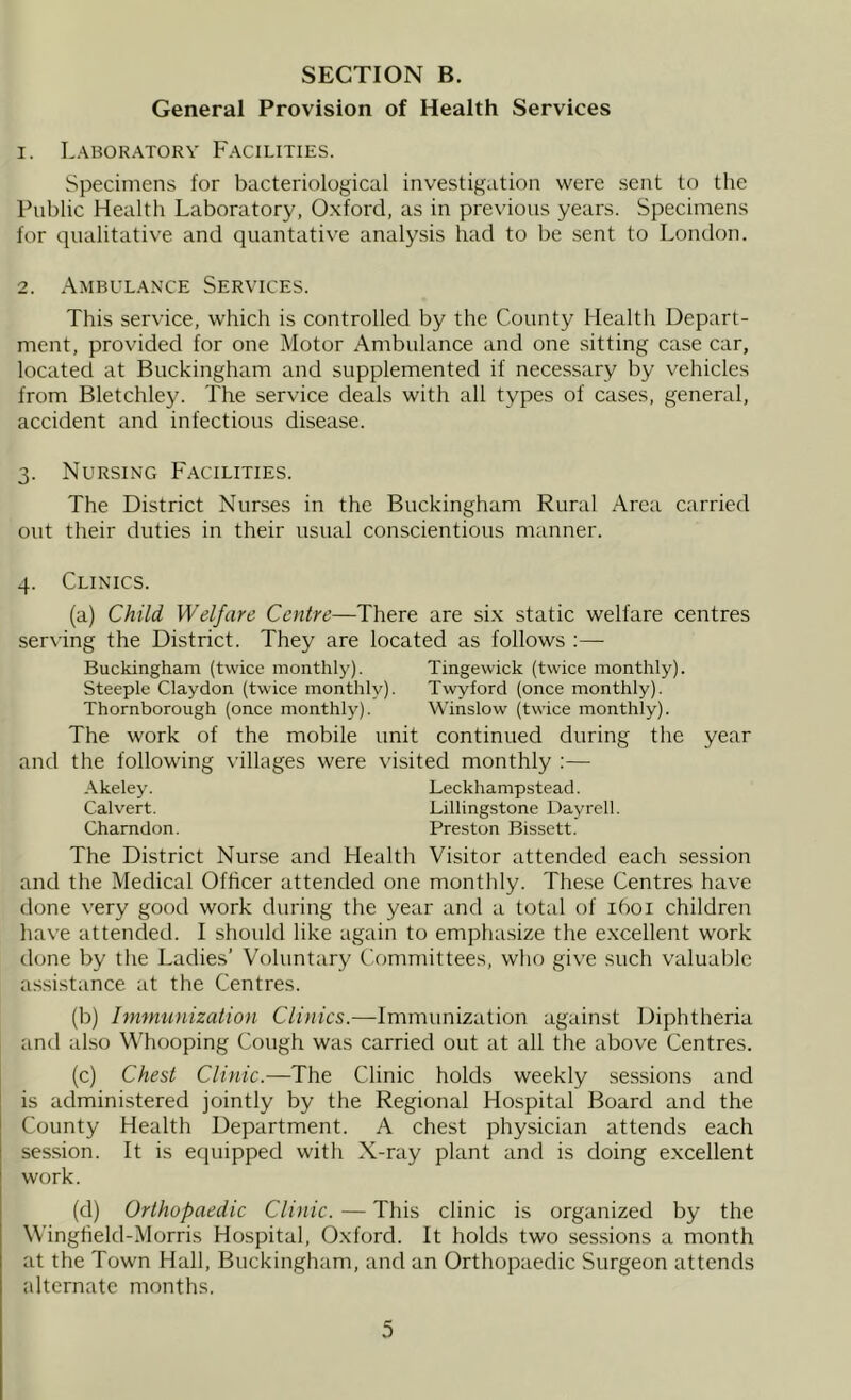 General Provision of Health Services 1. Laboratory Facilities. Specimens for bacteriological investigation were sent to the Public Health Laboratory, Oxford, as in previous years. Specimens for qualitative and quantative analysis had to be sent to London. 2. .\mbulance Services. This service, which is controlled by the County Health Depart- ment, provided for one Motor Ambulance and one sitting case car, located at Buckingham and supplemented if necessary by vehicles from Bletchley. The service deals with all types of cases, general, accident and infectious disease. 3. Nursing Facilities. The District Nurses in the Buckingham Rural Area carried out their duties in their usual conscientious manner. 4. Clinics. (a) Child Welfare Centre—There are si.x static welfare centres serving the District. They are located as follows Buckingham (twice monthly). Tingewick (twice monthly). Steeple Claydon (twice monthly). Twyford (once monthly). Thornborough (once monthly). Winslow (twice monthly). The work of the mobile unit continued during the year and the following villages were visited monthly ;— -Akeley. Leckhampstead. Calvert. Lillingstone Dayrell. Charndon. Preston Bissett. The District Nurse and Health Visitor attended each session and the Medical Officer attended one monthly. These Centres have done very good work during the year and a total of 1601 children have attended. I should like again to emphasize the e.xcellent work done by the Ladies’ Voluntary Committees, who give such valuable assistance at the Centres. (b) Immunization Clinics.—Immunization against Diphtheria and also Whooping Cough was carried out at all the above Centres. (c) Chest Clinic.—The Clinic holds weekly sessions and is administered jointly by the Regional Hospital Board and the County Health Department. A chest physician attends each session. It is equipped with X-ray plant and is doing excellent work. (d) Orthopaedic Clinic. — This clinic is organized by the Wingheld-Morris Hospital, Oxford. It holds two sessions a month at the Town Hall, Buckingham, and an Orthopaedic Surgeon attends alternate months.