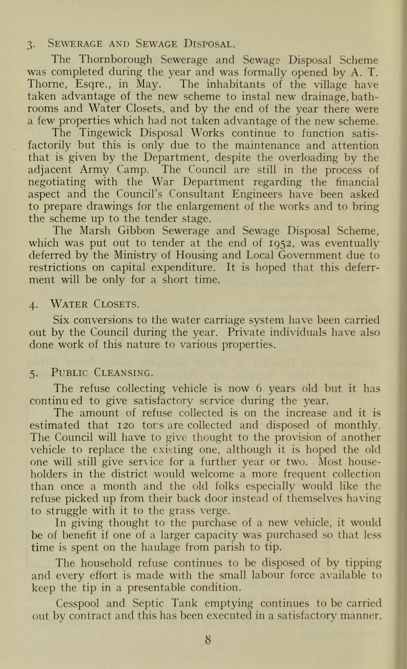 3- Sewerage and Sewage Disposal. The Thornboroiigh Sewerage and Sewage Disposal Scheme was completed during the year and was formally opened by A. T. Thorne, Esqre., in May. The inhabitants of the village have taken advantage of the new scheme to instal new drainage, bath- rooms and Water Closets, and by the end of the year there were a few properties which had not taken advantage of the new scheme. The Tingewick Disposal Works continue to function satis- factorily but this is only due to the maintenance and attention that is given by the Department, despite the overloading by the adjacent Army Camp. The Council are still in the proce.ss of negotiating with the War Department regarding the financial aspect and the Council’s Consultant Engineers have been asked to prepare drawings for the enlargement of the works and to bring the scheme up to the tender stage. The Marsh Gibbon Sewerage and Sewage Disposal Scheme, which was put out to tender at the end of 1952, was eventually deferred by the Ministry of Housing and Local Government due to restrictions on capital expenditure. It is hoped that this deferr- ment will be only for a short time. 4. Water Closets. Six conversions to the water carriage system have been carried out by the Council during the year. Private individuals have also done work of this nature to various properties. 5. Public Cleansing. The refuse collecting vehicle is now 6 years old but it has continu ed to give satisfactory service during the year. The amount of refuse collected is on the increase and it is estimated that 120 tors are collected and disposed of monthly. The Council will have to give thought to the provision of another vehicle to replace the existing one, although it is hoped the old one will still give service for a further year or two. ^lost house- holders in the district would welcome a more frecpient collection than once a month and the old folks especially would like the refuse picked up from their back door instead of themselves having to struggle with it to the grass verge. In giving thought to the purchase of a new vehicle, it would be of benefit if one of a larger capacity was purchased so that less time is spent on the haulage from parish to tip. The household refuse continues to be di.sjiosed of by tipping and every effort is made with the small labour force available to keep the tip in a presentable condition. Cesspool and Septic Tank emptying continues to be carried out by contract and this has been executed in a satisfactory manner.