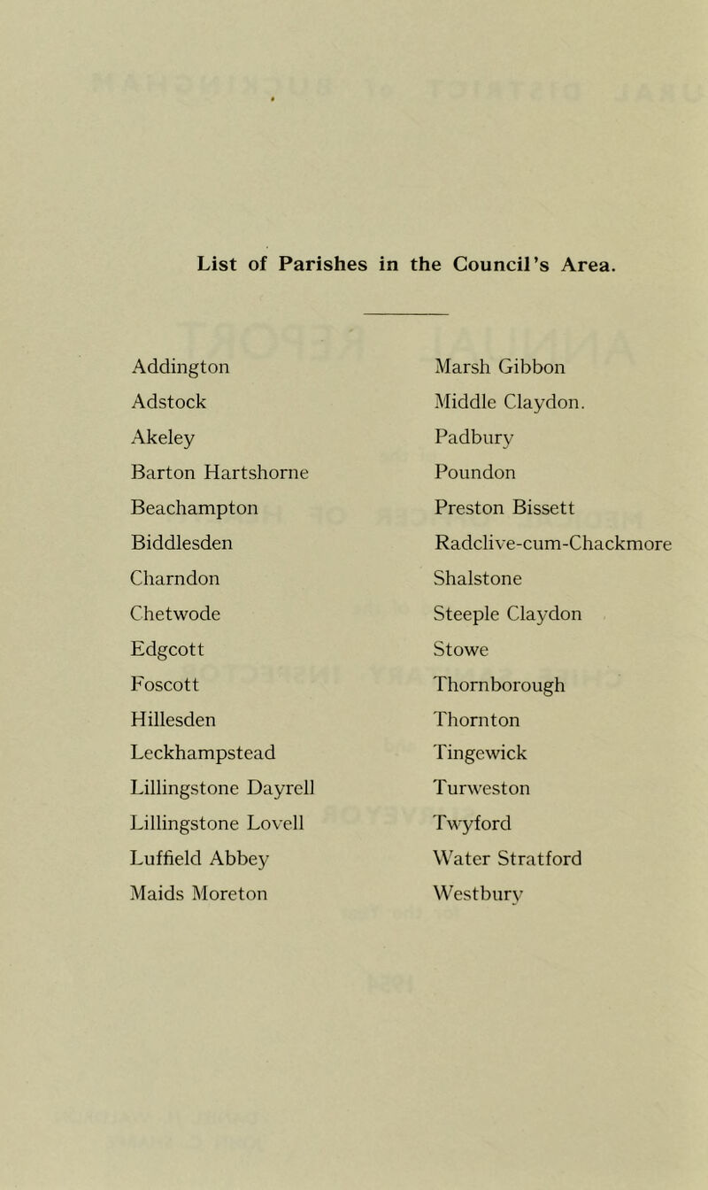 List of Parishes in the Council’s Area. Addington Marsh Gibbon Adstock Middle Claydon. Akeley Padbury Barton Hartshorne Poundon Beachampton Preston Bissett Biddlesden Radclive-cum-Chackmore Charndon Shalstone Chetwode Steeple Claydon Edgcott Stowe Foscott Thornborough Hillesden Thornton Leckhampstead Tinge wick Lillingstone Dayrell Turweston Lillingstone Lovell Twyford Luffield Abbey Water Stratford Maids Moreton Westbury