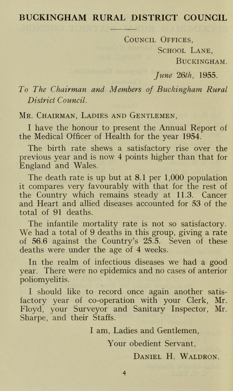 BUCKINGHAM RURAL DISTRICT COUNCIL Council Offices, School Lane, Buckingham. June 26th, 1955. To The Chairman and Members of Buckingham Rural District Council. Mr. Chairman, Ladies and Gentlemen, I have the honour to present the Annual Report of the Medical Officer of Health for the year 1954. The birth rate shews a satisfactory rise over the previous year and is now 4 points higher than that for England and Wales. The death rate is up but at 8.1 per 1,000 population it compares very favourably with that for the rest of the Country which remains steady at 11.3. Cancer and Heart and allied diseases accounted for 53 of the total of 91 deaths. The infantile mortality rate is not so satisfactory. We had a total of 9 deaths in this group, giving a rate of 56.6 against the Country’s 25.5. Seven of these deaths were under the age of 4 weeks. In the realm of infectious diseases we had a good year. There were no epidemics and no cases of anterior poliomyelitis. I should like to record once again another satis- factory year of co-operation with your Clerk, Mr. Floyd, your Surveyor and Sanitary Inspector, Mr. Sharpe, and their Staffs. I am, Ladies and Gentlemen, Your obedient Servant, Daniel H. Waldron.
