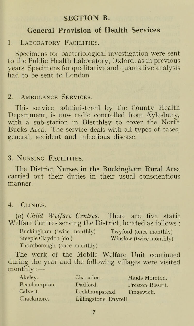 General Provision of Health Services 1. Laboratory Facilities. Specimens for bacteriological investigation were sent to the Public Health Laboratory, Oxford, as in previous years. Specimens for qualitative and quantative analysis had to be sent to London. 2. Ambulance Services. This service, administered by the County Health Department, is now radio controlled from Aylesbury, with a sub-station in Bletchley to cover the North Bucks Area. The service deals with all types of cases, general, accident and infectious disease. 3. Nursing Facilities. The District Nurses in the Buckingham Rural Area carried out their duties in their usual conscientious manner. 4. Clinics. (a) Child Welfare Centres. There are five static Welfare Centres serving the District, located as follows : Buckingham (twice monthly) Twyford (once monthly) Steeple Claydon (do.) Winslow (twice monthly) Thornborough (once monthly) The work of the Mobile Welfare Unit continued during the year and the following villages were visited monthly :— Akeley. Beachampton. Calvert. Chackmore. Charndon. Maids Moreton. Dadford. Preston Bissett. Leckhampstead. Tingewick. Lillingstone Dayrell.