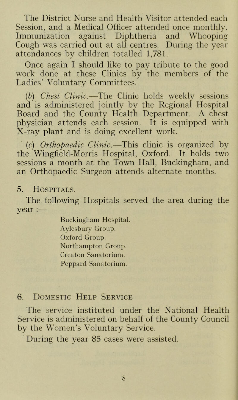 The District Nurse and Health Visitor attended each Session, and a Medical Officer attended once monthly. Immunization against Diphtheria and Whooping Cough was carried out at all centres. During the year attendances by children totalled 1,781. Once again I should like to pay tribute to the good work done at these Clinics by the members of the Ladies’ Voluntary Committees. (b) Chest Clinic.—The Clinic holds weekly sessions and is administered jointly by the Regional Hospital Board and the County Health Department. A chest physician attends each session. It is equipped with X-ray plant and is doing excellent work. (c) Orthopaedic Clinic.-—This clinic is organized by the Wingfield-Morris Hospital, Oxford. It holds two sessions a month at the Town Hall, Buckingham, and an Orthopaedic Surgeon attends alternate months. 5. Hospitals. The following Hospitals served the area during the year :— Buckingham Hospital. Aylesbury Group. Oxford Group. Northampton Group. Creaton Sanatorium. Peppard Sanatorium. 6. Domestic Help Service The service instituted under the National Health Service is administered on behalf of the County Council by the Women’s Voluntary Service. During the year 85 cases were assisted.