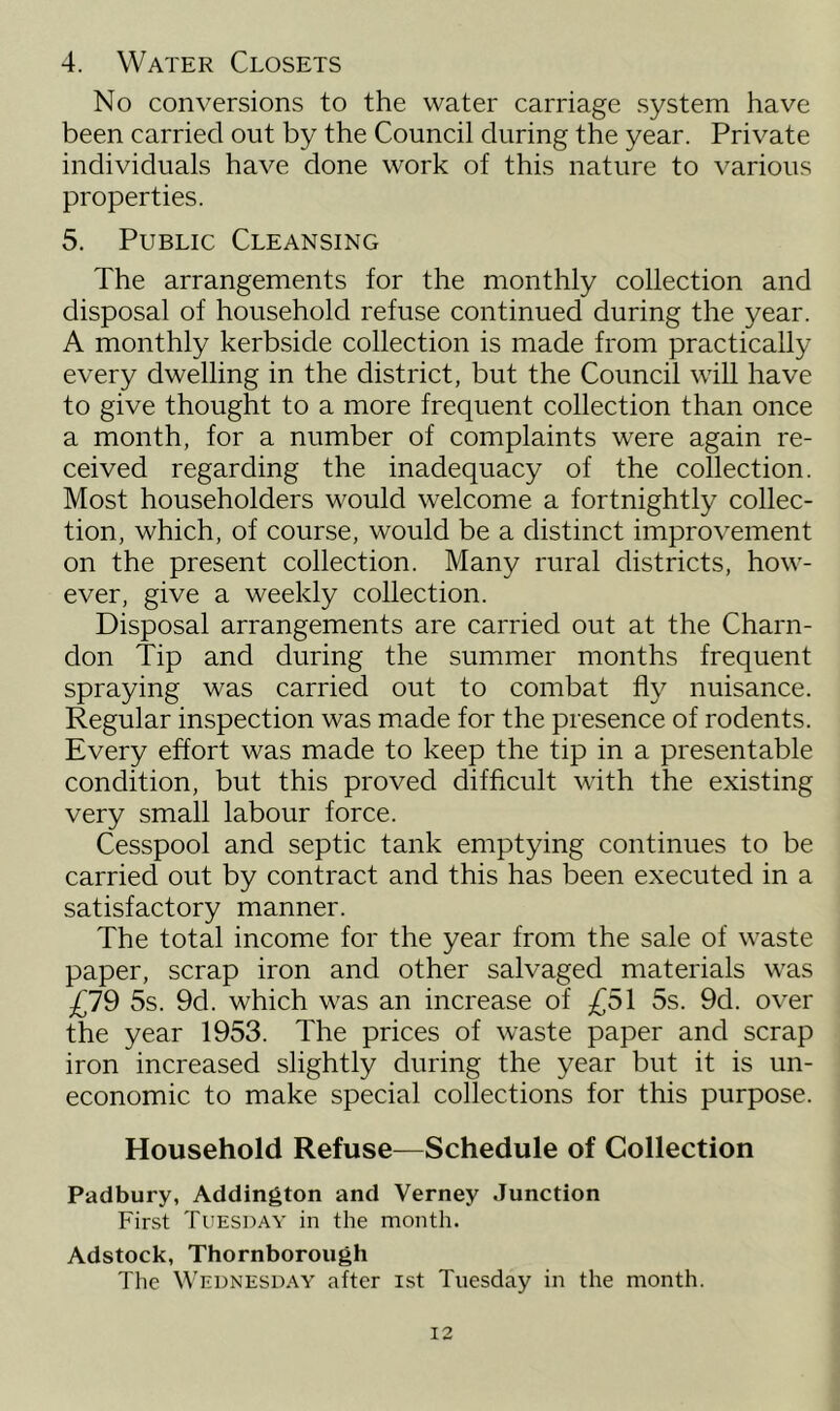 4. Water Closets No conversions to the water carriage system have been carried out by the Council during the year. Private individuals have done work of this nature to various properties. 5. Public Cleansing The arrangements for the monthly collection and disposal of household refuse continued during the year. A monthly kerbside collection is made from practically every dwelling in the district, but the Council will have to give thought to a more frequent collection than once a month, for a number of complaints were again re- ceived regarding the inadequacy of the collection. Most householders would welcome a fortnightly collec- tion, which, of course, would be a distinct improvement on the present collection. Many rural districts, how- ever, give a weekly collection. Disposal arrangements are carried out at the Charn- don Tip and during the summer months frequent spraying was carried out to combat fly nuisance. Regular inspection was made for the presence of rodents. Every effort was made to keep the tip in a presentable condition, but this proved difficult with the existing very small labour force. Cesspool and septic tank emptying continues to be carried out by contract and this has been executed in a satisfactory manner. The total income for the year from the sale of waste paper, scrap iron and other salvaged materials was £79 5s. 9d. which was an increase of £51 5s. 9d. over the year 1953. The prices of waste paper and scrap iron increased slightly during the year but it is un- economic to make special collections for this purpose. Household Refuse—Schedule of Collection Padbury, Addington and Verney Junction First Tuesday in the month. Adstock, Thornborough The Wednesday after ist Tuesday in the month.