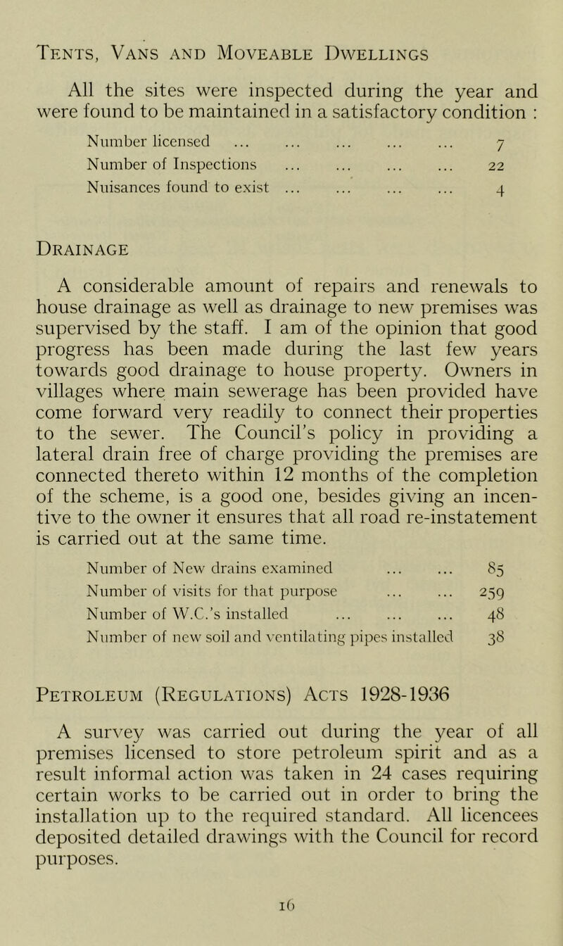 Tents, Vans and Moveable Dwellings All the sites were inspected during the year and were found to be maintained in a satisfactory condition : Number licensed ... ... ... ... ... 7 Number of Inspections ... ... ... ... 22 Nuisances found to exist ... ... ... ... 4 Drainage A considerable amount of repairs and renewals to house drainage as well as drainage to new premises was supervised by the staff. I am of the opinion that good progress has been made during the last few years towards good drainage to house property. Owners in villages where main sewerage has been provided have come forward very readily to connect their properties to the sewer. The Council’s policy in providing a lateral drain free of charge providing the premises are connected thereto within 12 months of the completion of the scheme, is a good one, besides giving an incen- tive to the owner it ensures that all road re-instatement is carried out at the same time. Number of New drains examined ... ... 85 Number of visits for that purpose ... ... 259 Number of W.C.’s installed ... ... ... 48 Number of new soil and ventilating pipes installed 38 Petroleum (Regulations) Acts 1928-1936 A survey was carried out during the year of all premises licensed to store petroleum spirit and as a result informal action was taken in 24 cases requiring certain works to be carried out in order to bring the installation up to the required standard. All licencees deposited detailed drawings with the Council for record purposes.