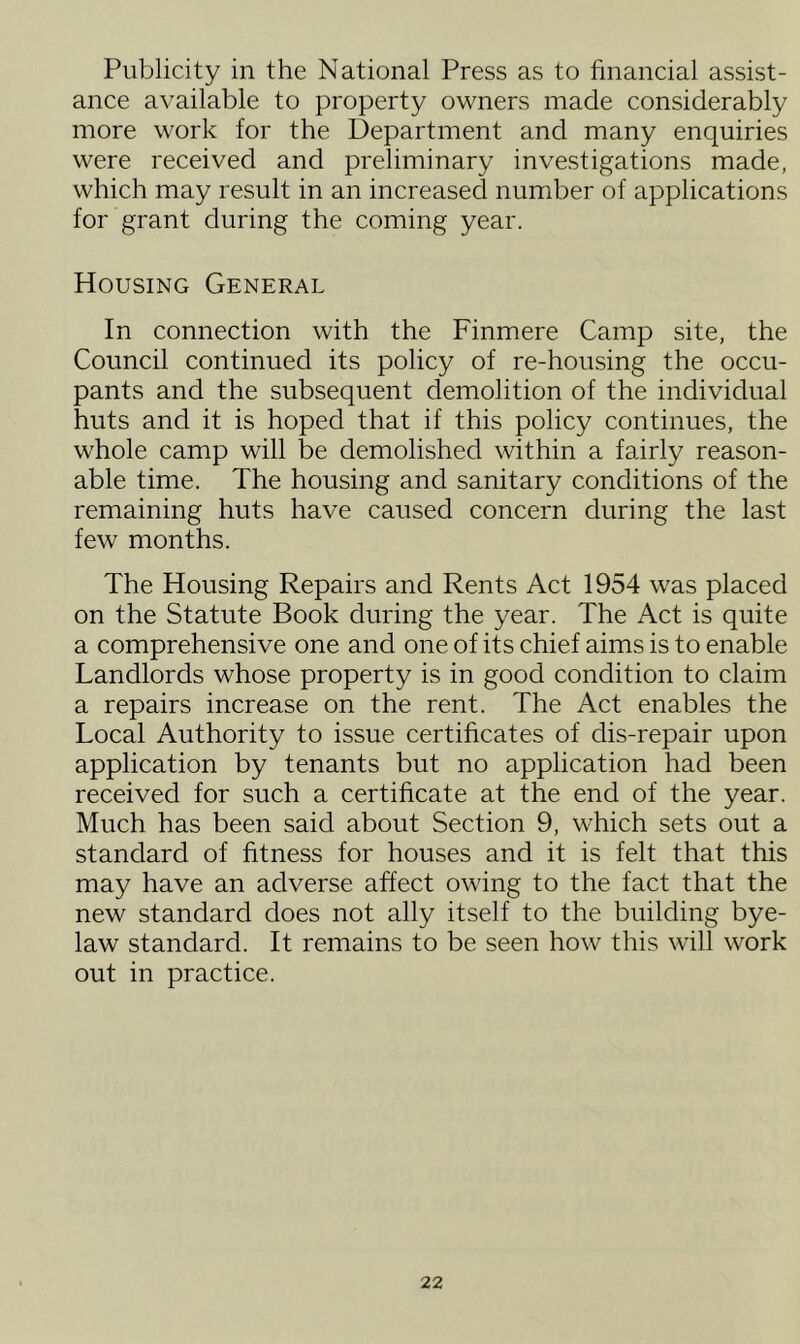 Publicity in the National Press as to financial assist- ance available to property owners made considerably more work for the Department and many enquiries were received and preliminary investigations made, which may result in an increased number of applications for grant during the coming year. Housing General In connection with the Finmere Camp site, the Council continued its policy of re-housing the occu- pants and the subsequent demolition of the individual huts and it is hoped that if this policy continues, the whole camp will be demolished within a fairly reason- able time. The housing and sanitary conditions of the remaining huts have caused concern during the last few months. The Housing Repairs and Rents Act 1954 was placed on the Statute Book during the year. The Act is quite a comprehensive one and one of its chief aims is to enable Landlords whose property is in good condition to claim a repairs increase on the rent. The Act enables the Local Authority to issue certificates of dis-repair upon application by tenants but no application had been received for such a certificate at the end of the year. Much has been said about Section 9, which sets out a standard of fitness for houses and it is felt that this may have an adverse affect owing to the fact that the new standard does not ally itself to the building bye- law standard. It remains to be seen how this will work out in practice.
