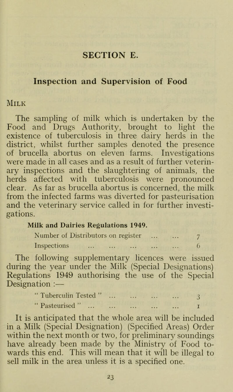 Inspection and Supervision of Food Milk The sampling of milk which is undertaken by the Food and Drugs Authority, brought to light the existence of tuberculosis in three dairy herds in the district, whilst further samples denoted the presence of brucella abortus on eleven farms. Investigations were made in all cases and as a result of further veterin- ary inspections and the slaughtering of animals, the herds affected with tuberculosis were pronounced clear. As far as brucella abortus is concerned, the milk from the infected farms was diverted for pasteurisation and the veterinary service called in for further investi- gations. Milk and Dairies Regulations 1949. Number of Distributors on register ... ... 7 Inspections ... ... ... ... ... 6 The following supplementary licences were issued during the year under the Milk (Special Designations) Regulations 1949 authorising the use of the Special Designation :— “ Tuberculin Tested ” ... ... ... ... 3 “Pasteurised” ... ... ... ... ... 1 It is anticipated that the whole area will be included in a Milk (Special Designation) (Specified Areas) Order within the next month or two, for preliminary soundings have already been made by the Ministry of Food to- wards this end. This will mean that it will be illegal to sell milk in the area unless it is a specified one.
