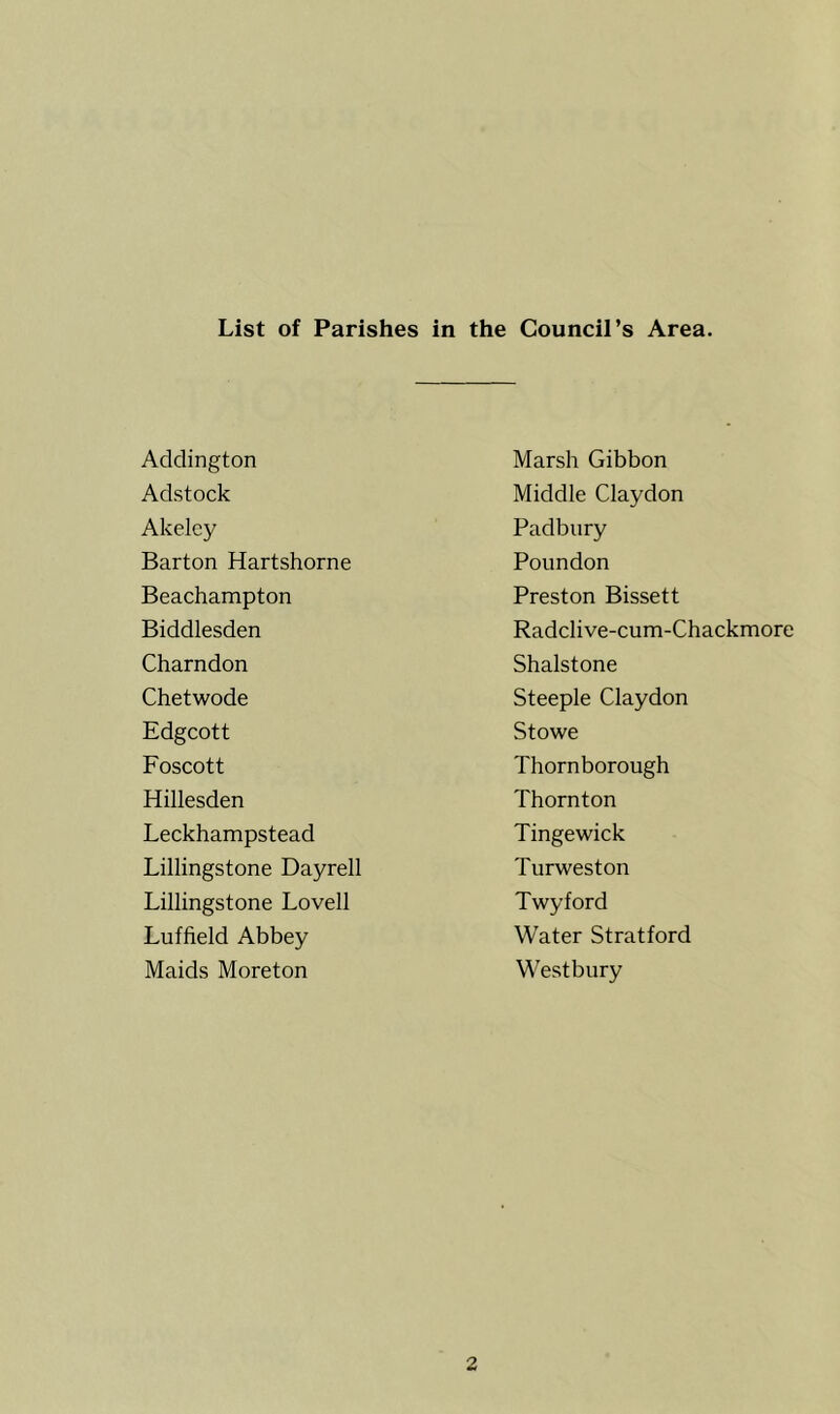 List of Parishes in the Council’s Area. Addington Adstock Akelcy Barton Hartshorne Beachampton Biddlesden Charndon Chetwode Edgcott Foscott Hillesden Leckhampstead Lillingstone Dayrell Lillingstone Lovell Luffield Abbey Maids Moreton Marsh Gibbon Middle Claydon Padbury Poundon Preston Bissett Radclive-cum-Chackmore Shalstone Steeple Claydon Stowe Thorn borough Thornton Tingewick Turweston Twyford Water Stratford Westbury