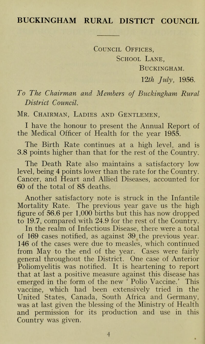BUCKINGHAM RURAL DISTICT COUNCIL Council Offices, School Lane, Buckingham. Ylth July, 1956. To The Chairman and Members of Buckingham Rural District Council. Mr. Chairman, Ladies and Gentlemen, I have the honour to present the Annual Report of the Medical Officer of Health for the year 1955. The Birth Rate continues at a high level, and is 3.8 points higher than that for the rest of the Country. The Death Rate also maintains a satisfactory low level, being 4 points lower than the rate for the Country. Cancer, and Heart and Allied Diseases, accounted for 60 of the total of 85 deaths. Another satisfactory note is struck in the Infantile Mortality Rate. The previous year gave us the high figure of 56.6 per 1,000 births but this has now dropped to 19.7, compared with 24.9 for the rest of the Country. In the realm of Infectious Disease, there were a total of 169 cases notified, as against 39 the previous year. 146 of the cases were due to measles, which continued from May to the end of the year. Cases were fairly general throughout the District. One case of Anterior Poliomyelitis was notified. It is heartening to report that at last a positive measure against this disease has emerged in the form of the new ‘ Polio Vaccine.’ This vaccine, which had been extensively tried in the United States, Canada, South Africa and Germany, was at last given the blessing of the Ministry of Health and permission for its production and use in this Country was given.