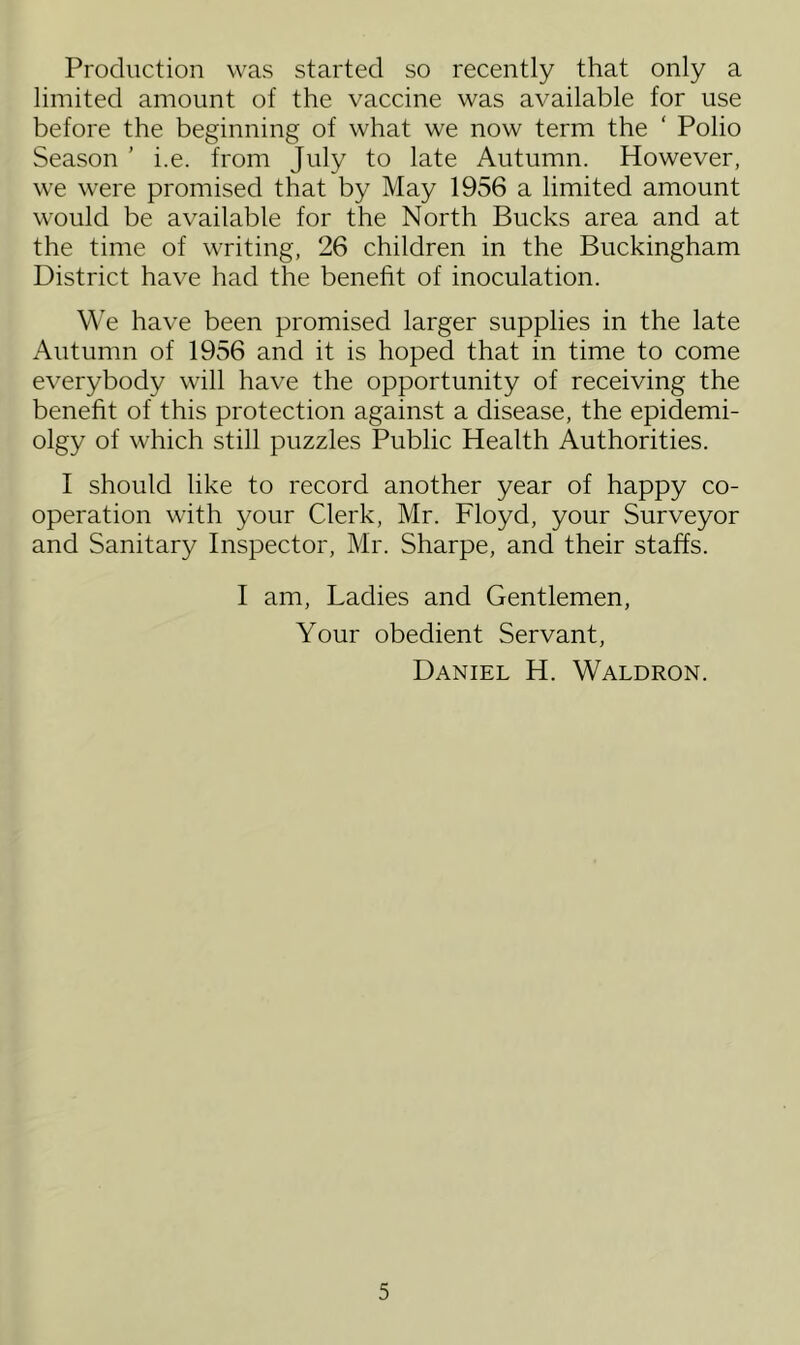 Production was started so recently that only a limited amount of the vaccine was available for use before the beginning of what we now term the ‘ Polio Season ’ i.e. from July to late Autumn. However, we were promised that by May 1956 a limited amount would be available for the North Bucks area and at the time of writing, 26 children in the Buckingham District have had the benefit of inoculation. We have been promised larger supplies in the late Autumn of 1956 and it is hoped that in time to come everybody will have the opportunity of receiving the benefit of this protection against a disease, the epidemi- olgy of which still puzzles Public Health Authorities. I should like to record another year of happy co- operation with your Clerk, Mr. Floyd, your Surveyor and Sanitary Inspector, Mr. Sharpe, and their staffs. I am, Ladies and Gentlemen, Your obedient Servant, Daniel H. Waldron.